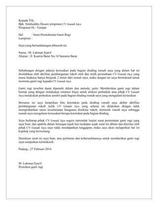 Kepada Yth,
Bpk. Solahuddin Husain pimpinan CV Gunadi Jaya
Pimpinan Di - Tempat
Hal
: Surat Permohonan Ganti Rugi
Lampiran :
Saya yang bertandatangan dibawah ini:
Nama : M. Lukman Syarif
Alamat : Jl. Ksatria Barat No.14 Sumatra Barat

Sehubungan dengan adanya kerusakan pada bagian dinding rumah saya yang dalam hal ini
disebabkan oleh aktifitas pembangunan rukoh oleh dan milik perusahaan CV Gunadi Jaya yang
mana letaknya hanya berjarak 2 meter dari rumah saya, maka dengan ini saya bermaksud untuk
meminta ganti rugi kepada CV Gunadi Jaya
Ganti rugi tersebut dapat dipenuhi dalam dua metode, yaitu: Memberikan ganti rugi dalam
bentuk uang dengan melakukan estimasi biaya untuk alokasi perbaikan atau pihak CV Gunadi
Jaya melakukan perbaikan sendiri pada bagian dinding rumah saya yang mengalami kerusakan.
Bersama ini saya lampirkan foto keretakan pada dinding rumah saya akibat aktifitas
pembangunan rukoh milik CV Gunadi Jaya yang selama ini dilakukan dengan tidak
memperhatikan unsur keselamatan bangunan disekitar rukoh, termasuk rumah saya sehingga
rumah saya mengalami kerusakan berupa keretakan pada bagian dinding.
Saya berharap pihak CV Gunadi Jaya segera menindak lanjuti surat permintaan ganti rugi yang
saya buat, dan apabila dalam hitungan tujuh hari kedepan sejak surat ini dibuat dan diterina oleh
pihak CV Gunadi Jaya saya tidak mendapatkan tanggapan, maka saya akan melaporkan hal ini
kepihak yang berwenang.
Demikian surat ini saya buat, atas perhatian dan kebersediaannya untuk memberikan ganti rugi
saya sampaikan terimakasih.
Padang , 27 Februari 2014

M. Lukman Syarif
Pemohon ganti rugi

 