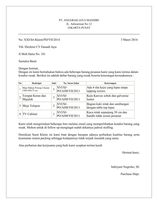 PT. ANUGRAH JAYA MANDIRI
JL. Adiwarman No 12
JAKARTA PUSAT

No: XXI/Srt-Klaim/PD/VII/2014

3 Maret 2014

Yth. Direktur CV Gunadi Jaya
Jl Moh Hatta No. 101
Sumatra Barat
Dengan hormat,
Dengan ini kami beritahukan bahwa ada beberapa barang pesanan kami yang kami terima dalam
kondisi rusak. Berikut ini adalah daftar barang yang rusak beserta keterangan kerusakannya :
No

Deskripsi

Jml

No. Surat Jalan

Keterangan

1

Meja Makan Persegi Ukuran
180x180x75 cm

1

XVI/SJPO/AJM/VII/2011

Ada 4 slat kayu yang lepas tanpa
tapping screws

2

Tempat Koran dan
Majalah

3

XVI/SJPO/AJM/VII/2011

Kain Kanvas sobek dan galvanise
luntur

3 Meja Telepon

2

XVI/SJPO/AJM/VII/2011

Bagian kaki retak dan sambungan
dengan table top lepas

4 TV Cabinet

1

XVI/SJPO/AJM/VII/2011

Kaca retak sepanjang 30 cm dan
handle tidak sesuai pesanan

Kami telah mengirimkan beberapa foto melalui email yang memperlihatkan kondisi barang yang
rusak. Mohon untuk di follow up mengingat sudah dekatnya jadwal stuffing.
Demikian Surat Klaim ini kami buat dengan harapan adanya perbaikan kualitas barang serta
keamanan sistem packing sehingga kedepannya tidak terjadi masalah yang sama.
Atas perhatian dan kerjasama yang baik kami ucapkan terima kasih
Hormat kami,

Indriyani Nugroho, SE
Purchase Dept.

 