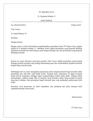 PT AKSARA JAYA
JL. Jayakarta Selatan 13
JAWA BARAT
No: XII/AJ/24/2014

4 Maret 2014

Toko Vienvi
Jl. Ampel Menara 19
Surabaya
Dengan hormat,
Dengan surat ini kami bermaksud memperkenalkan perusahaan kami PT.Aksara Jaya, dengan
alamat di Jl Jayakarta Selatan 13 Bandung. Kami adalah perusahaan yang bergerak dibidang
distributor kosmetik dan telah bekerja sama dengan berbagai toko dan perusahaan yang bergerak
dibidang kosmetik.

Karena itu sesuai informasi yang kami peroleh, Toko Vienvi adalah perusahaan yang menjual
berbagai produk kosmetik yang sedang berkembang pesat dan membutuhkan pasokan kosmetik
dengan harga yang bersaing.

Sehubungan hal itu, kami mengajukan penawaran untuk menjadi pemasok bagi kosmetik untuk
perusahaan dan toko-toko yang bapak kelola. Harapan kami, penawaran ini dapat terwujud
dalam bentuk kerjasama sehingga dapat menguntungkan kedua belah pihak. Sebagai bahan
perbandingan, silahkan bapak lihat di lampiran yang berisikan daftar harga produk kosmetik
yang kami sediakan. Jika perusahaan bapak berminat kami siap melakukan pembicaraan lebih
lanjut.
Demikian surat penawaran ini kami sampaikan, atas perhatian dan kerja samanya kami
sampaikan banyak terima kasih.

Hormat kami,

PT.Aksara Jaya

 