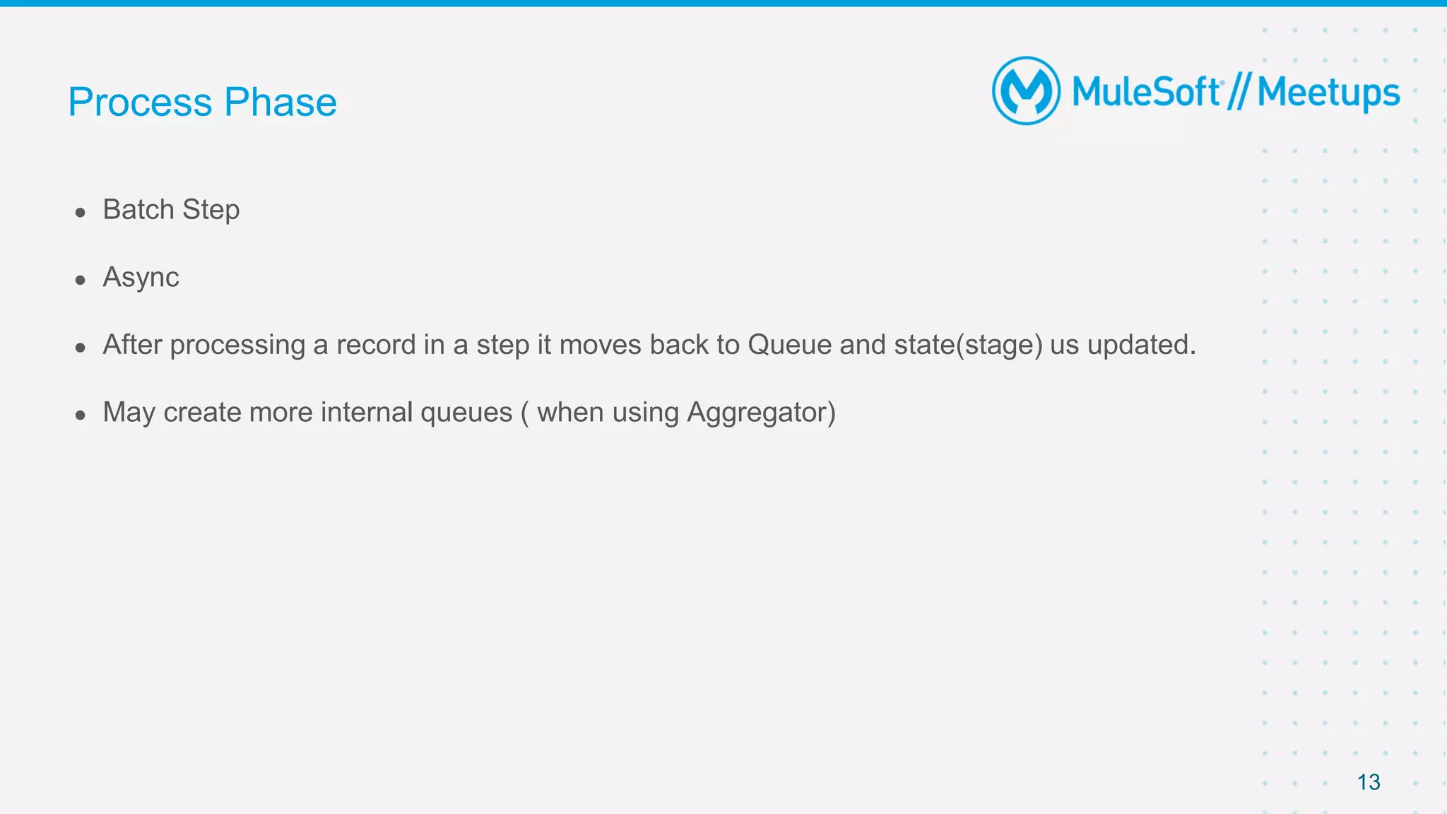 13
● Batch Step
● Async
● After processing a record in a step it moves back to Queue and state(stage) us updated.
● May create more internal queues ( when using Aggregator)
Process Phase
 