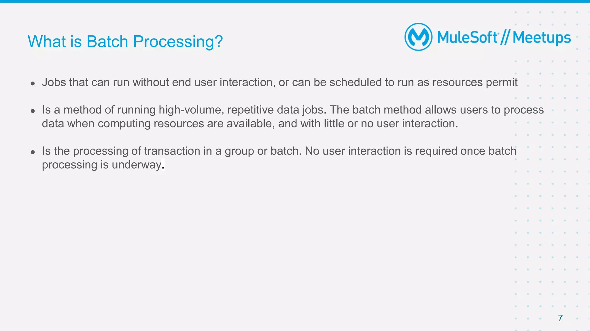 7
● Jobs that can run without end user interaction, or can be scheduled to run as resources permit
● Is a method of running high-volume, repetitive data jobs. The batch method allows users to process
data when computing resources are available, and with little or no user interaction.
● Is the processing of transaction in a group or batch. No user interaction is required once batch
processing is underway.
What is Batch Processing?
 
