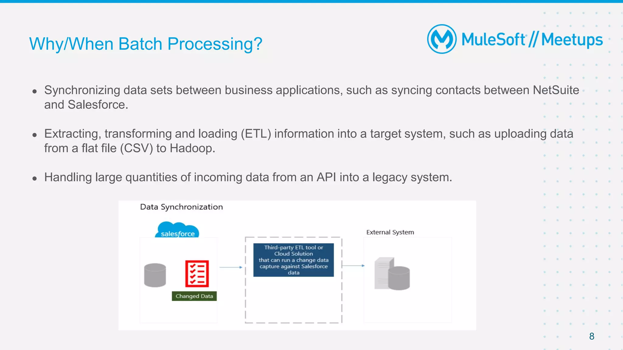 8
● Synchronizing data sets between business applications, such as syncing contacts between NetSuite
and Salesforce.
● Extracting, transforming and loading (ETL) information into a target system, such as uploading data
from a flat file (CSV) to Hadoop.
● Handling large quantities of incoming data from an API into a legacy system.
Why/When Batch Processing?
 