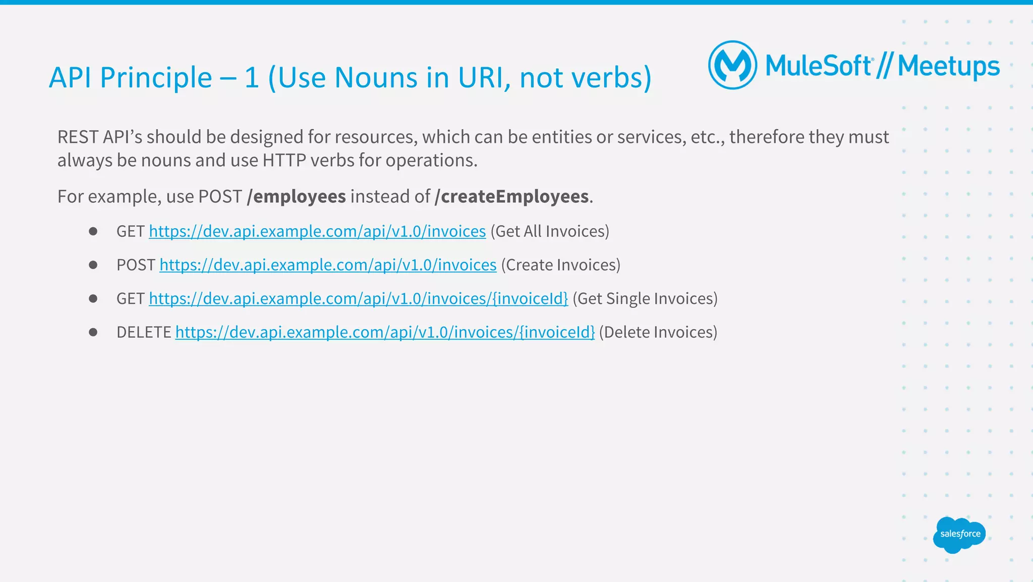 API Principle – 1 (Use Nouns in URI, not verbs)
REST API’s should be designed for resources, which can be entities or services, etc., therefore they must
always be nouns and use HTTP verbs for operations.
For example, use POST /employees instead of /createEmployees.
● GET https://dev.api.example.com/api/v1.0/invoices (Get All Invoices)
● POST https://dev.api.example.com/api/v1.0/invoices (Create Invoices)
● GET https://dev.api.example.com/api/v1.0/invoices/{invoiceId} (Get Single Invoices)
● DELETE https://dev.api.example.com/api/v1.0/invoices/{invoiceId} (Delete Invoices)
 