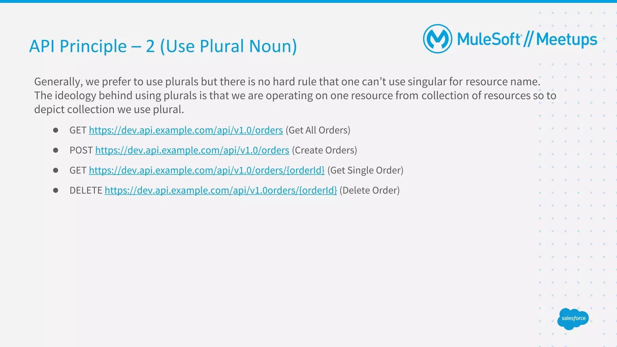API Principle – 2 (Use Plural Noun)
Generally, we prefer to use plurals but there is no hard rule that one can’t use singular for resource name.
The ideology behind using plurals is that we are operating on one resource from collection of resources so to
depict collection we use plural.
● GET https://dev.api.example.com/api/v1.0/orders (Get All Orders)
● POST https://dev.api.example.com/api/v1.0/orders (Create Orders)
● GET https://dev.api.example.com/api/v1.0/orders/{orderId} (Get Single Order)
● DELETE https://dev.api.example.com/api/v1.0orders/{orderId} (Delete Order)
 