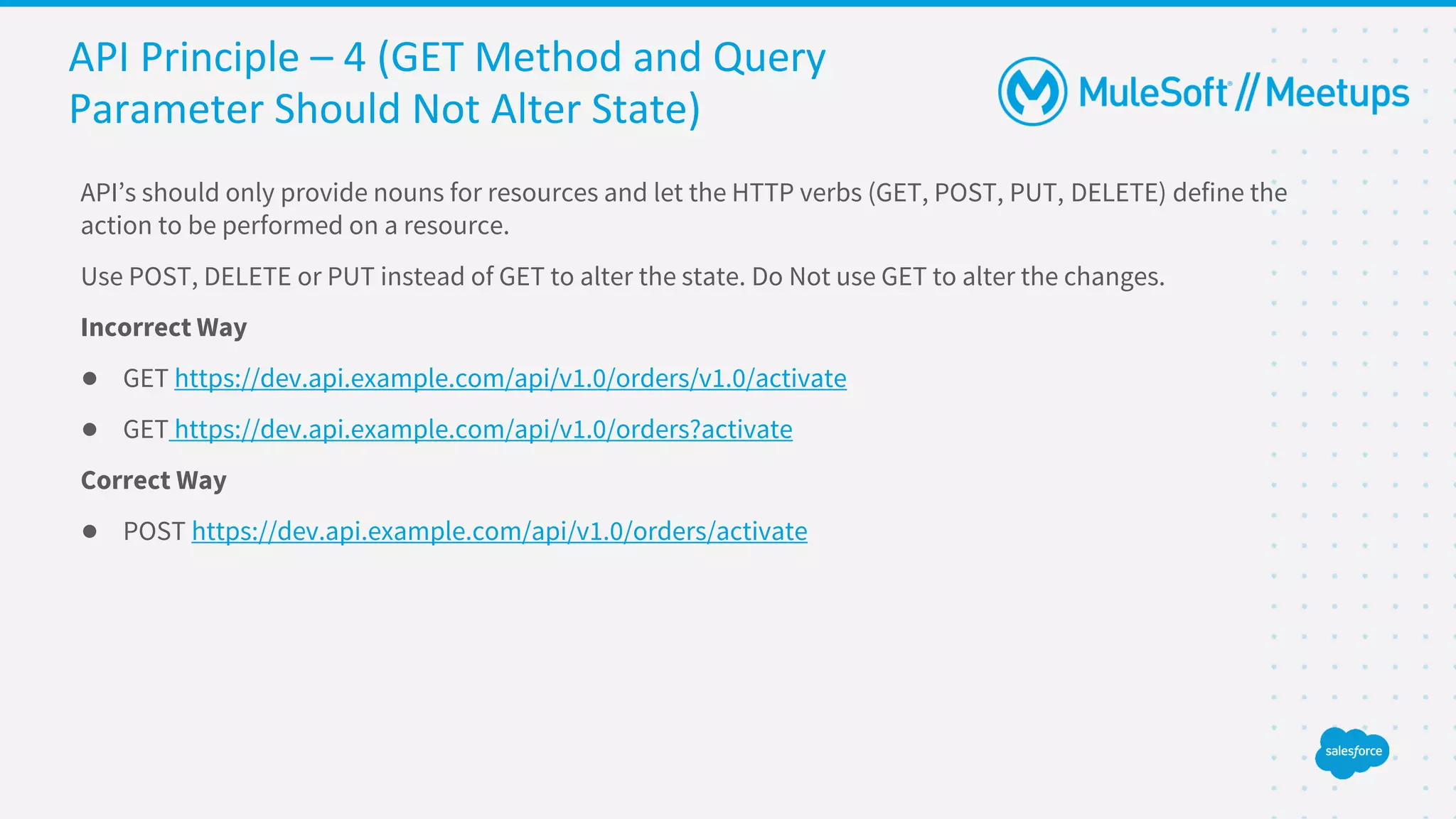 API Principle – 4 (GET Method and Query
Parameter Should Not Alter State)
API’s should only provide nouns for resources and let the HTTP verbs (GET, POST, PUT, DELETE) define the
action to be performed on a resource.
Use POST, DELETE or PUT instead of GET to alter the state. Do Not use GET to alter the changes.
Incorrect Way
● GET https://dev.api.example.com/api/v1.0/orders/v1.0/activate
● GET https://dev.api.example.com/api/v1.0/orders?activate
Correct Way
● POST https://dev.api.example.com/api/v1.0/orders/activate
 