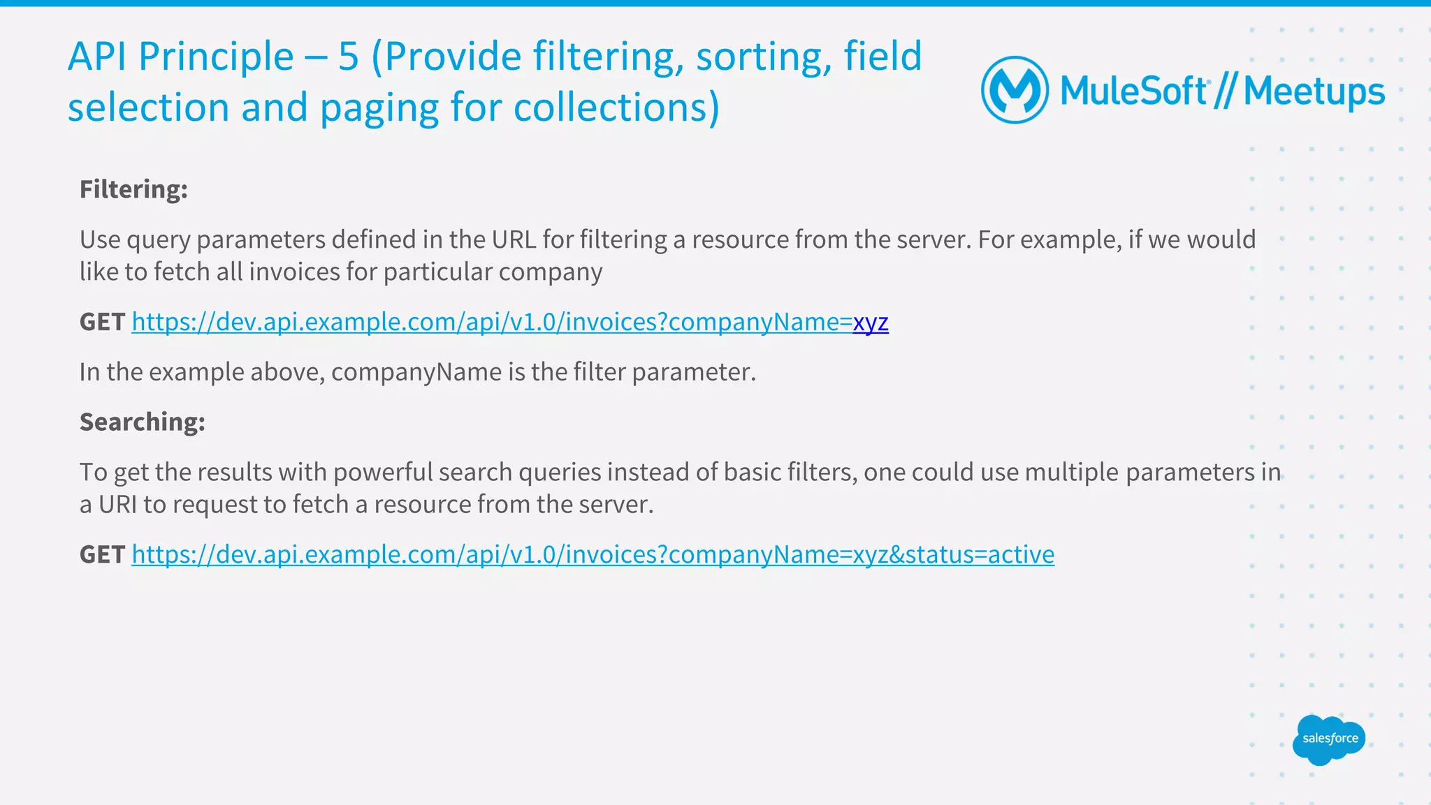 API Principle – 5 (Provide filtering, sorting, field
selection and paging for collections)
Filtering:
Use query parameters defined in the URL for filtering a resource from the server. For example, if we would
like to fetch all invoices for particular company
GET https://dev.api.example.com/api/v1.0/invoices?companyName=xyz
In the example above, companyName is the filter parameter.
Searching:
To get the results with powerful search queries instead of basic filters, one could use multiple parameters in
a URI to request to fetch a resource from the server.
GET https://dev.api.example.com/api/v1.0/invoices?companyName=xyz&status=active
 