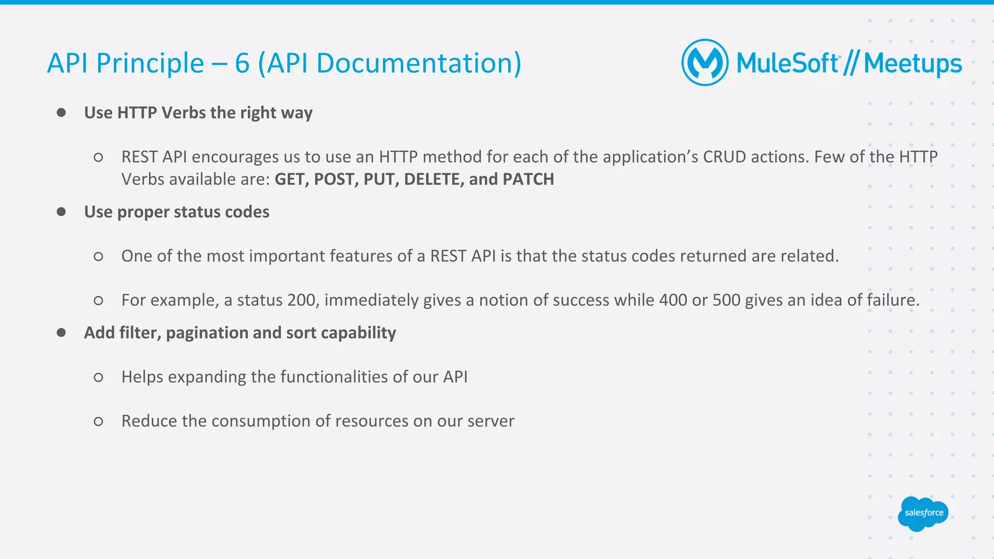 ● Use HTTP Verbs the right way
○ REST API encourages us to use an HTTP method for each of the application’s CRUD actions. Few of the HTTP
Verbs available are: GET, POST, PUT, DELETE, and PATCH
● Use proper status codes
○ One of the most important features of a REST API is that the status codes returned are related.
○ For example, a status 200, immediately gives a notion of success while 400 or 500 gives an idea of failure.
● Add filter, pagination and sort capability
○ Helps expanding the functionalities of our API
○ Reduce the consumption of resources on our server
API Principle – 6 (API Documentation)
 