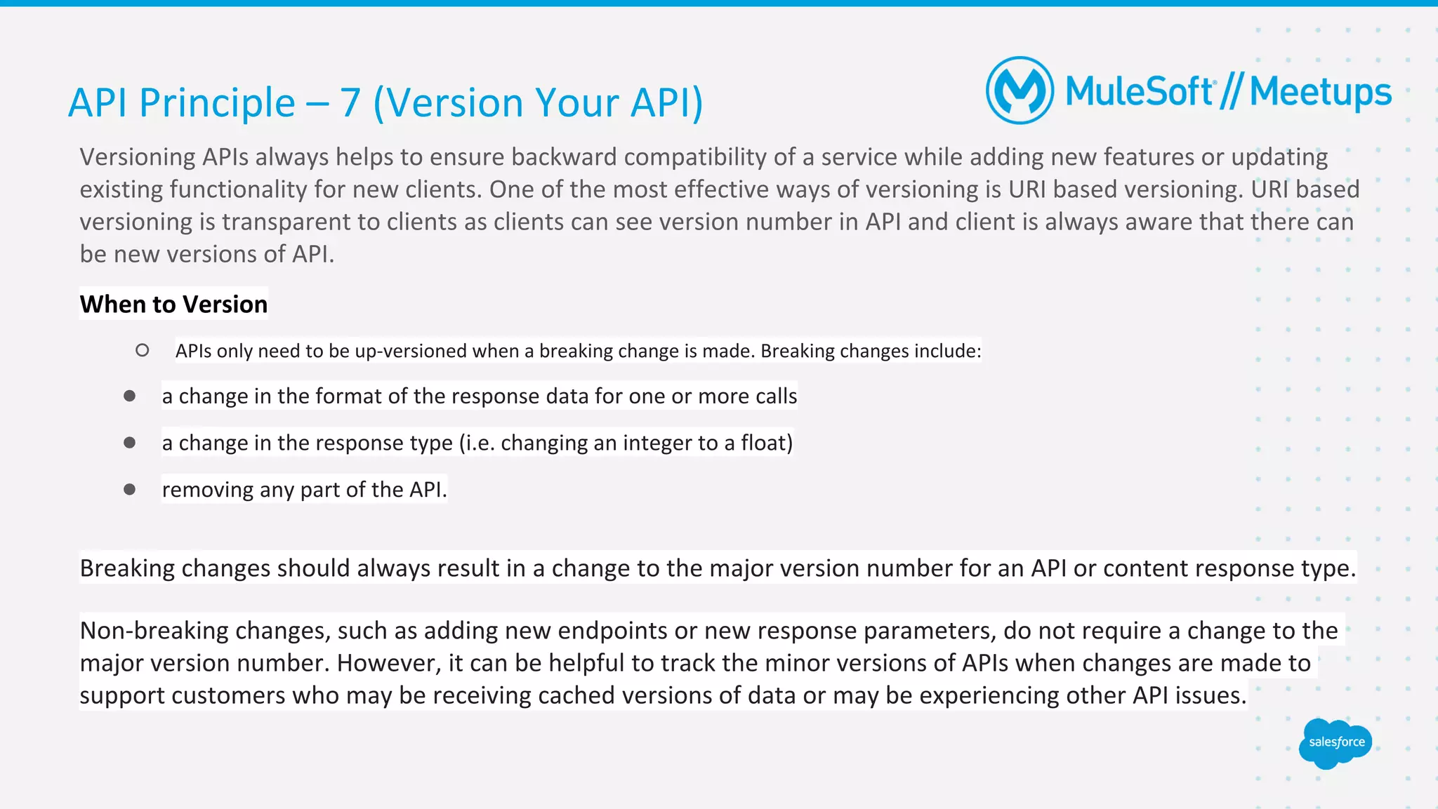 Versioning APIs always helps to ensure backward compatibility of a service while adding new features or updating
existing functionality for new clients. One of the most effective ways of versioning is URI based versioning. URI based
versioning is transparent to clients as clients can see version number in API and client is always aware that there can
be new versions of API.
When to Version
○ APIs only need to be up-versioned when a breaking change is made. Breaking changes include:
● a change in the format of the response data for one or more calls
● a change in the response type (i.e. changing an integer to a float)
● removing any part of the API.
Breaking changes should always result in a change to the major version number for an API or content response type.
Non-breaking changes, such as adding new endpoints or new response parameters, do not require a change to the
major version number. However, it can be helpful to track the minor versions of APIs when changes are made to
support customers who may be receiving cached versions of data or may be experiencing other API issues.
API Principle – 7 (Version Your API)
 