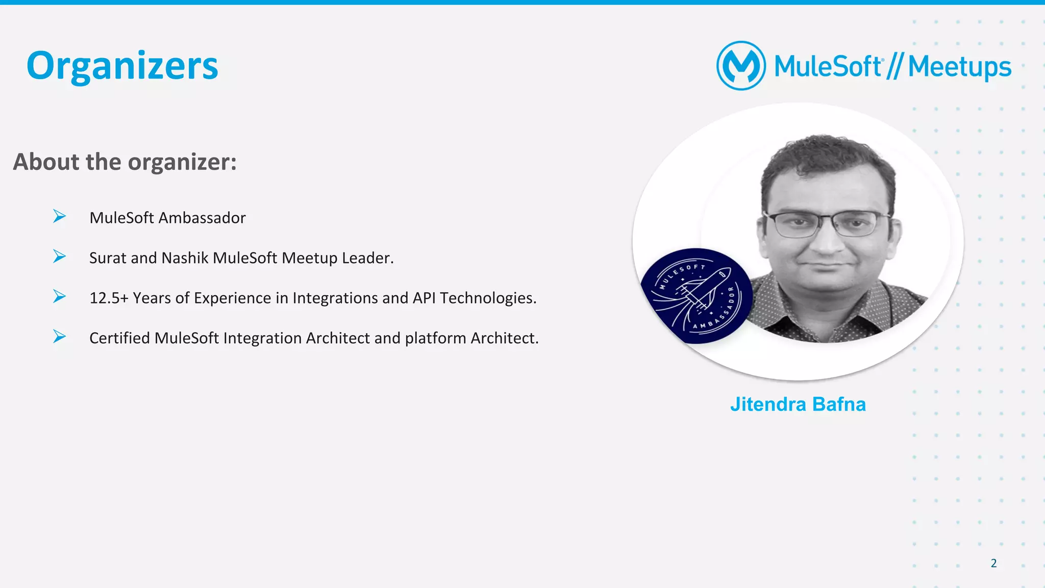 2
Organizers
Jitendra Bafna
About the organizer:
⮚ MuleSoft Ambassador
⮚ Surat and Nashik MuleSoft Meetup Leader.
⮚ 12.5+ Years of Experience in Integrations and API Technologies.
⮚ Certified MuleSoft Integration Architect and platform Architect.
 