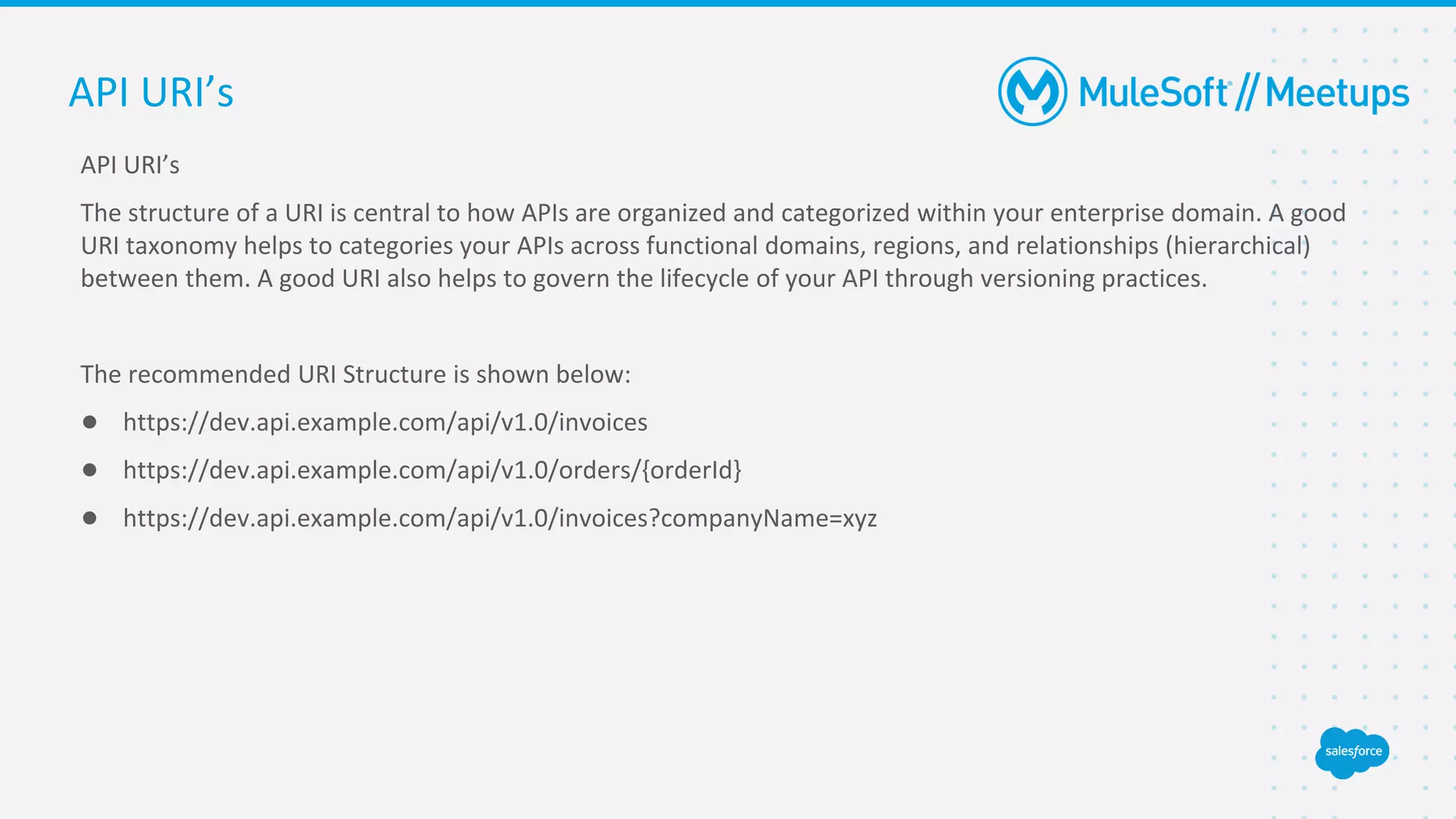 API URI’s
The structure of a URI is central to how APIs are organized and categorized within your enterprise domain. A good
URI taxonomy helps to categories your APIs across functional domains, regions, and relationships (hierarchical)
between them. A good URI also helps to govern the lifecycle of your API through versioning practices.
The recommended URI Structure is shown below:
● https://dev.api.example.com/api/v1.0/invoices
● https://dev.api.example.com/api/v1.0/orders/{orderId}
● https://dev.api.example.com/api/v1.0/invoices?companyName=xyz
API URI’s
 