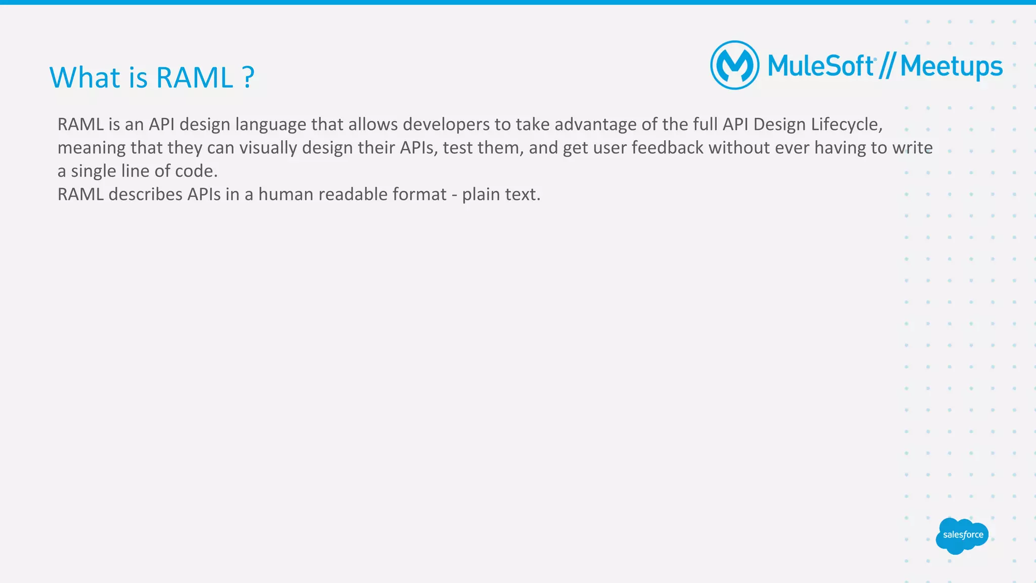 What is RAML ?
RAML is an API design language that allows developers to take advantage of the full API Design Lifecycle,
meaning that they can visually design their APIs, test them, and get user feedback without ever having to write
a single line of code.
RAML describes APIs in a human readable format - plain text.
 