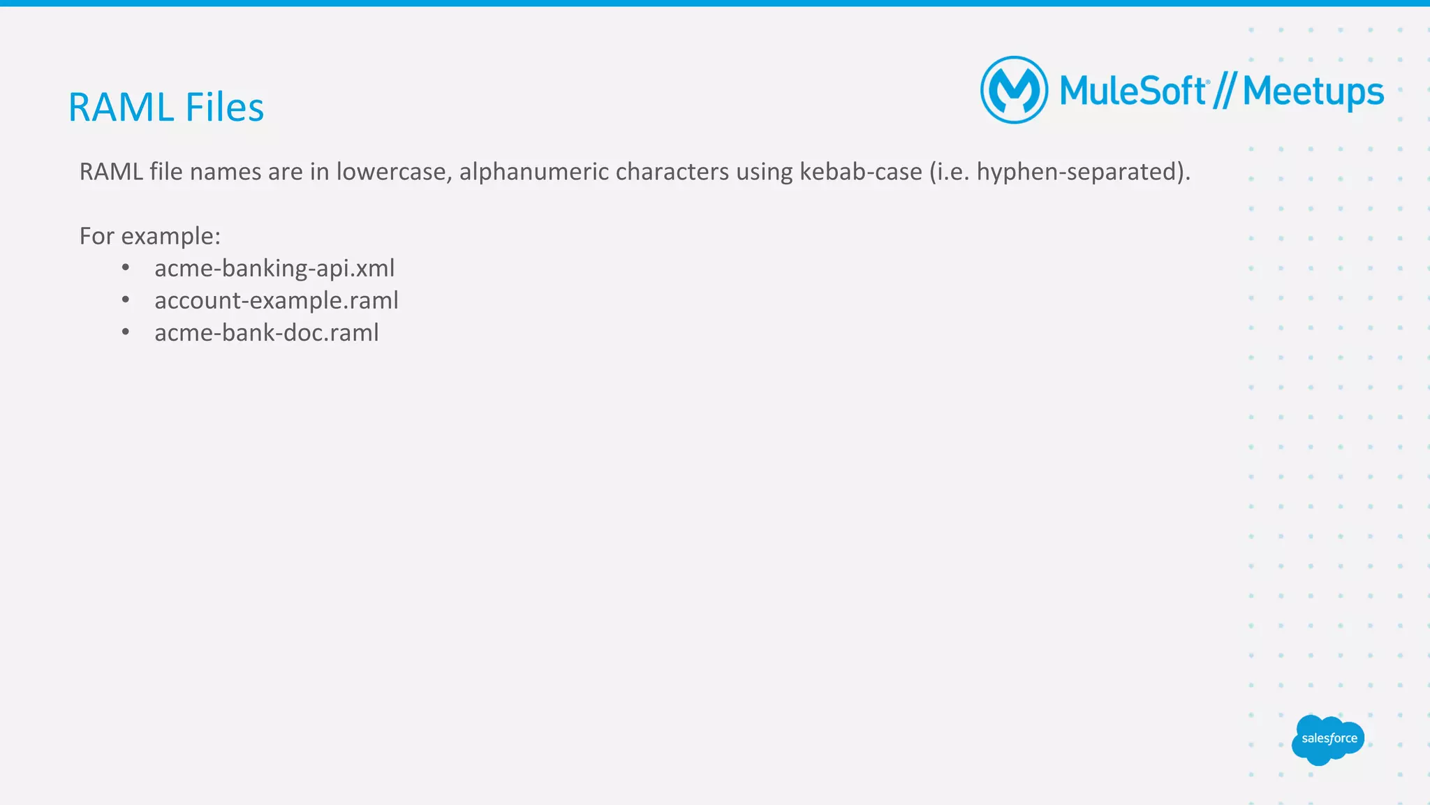 RAML Files
RAML file names are in lowercase, alphanumeric characters using kebab-case (i.e. hyphen-separated).
For example:
• acme-banking-api.xml
• account-example.raml
• acme-bank-doc.raml
 