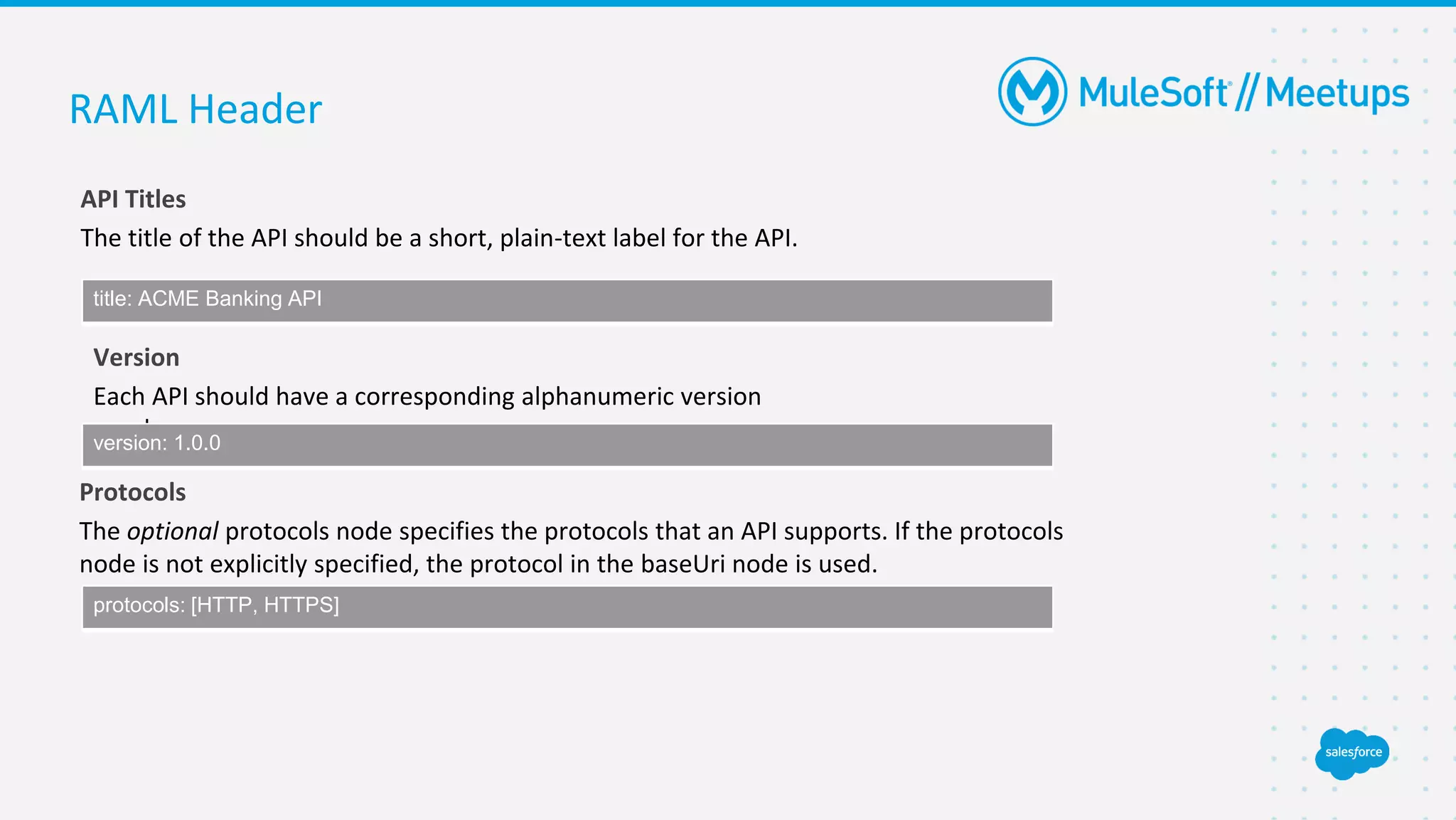 RAML Header
API Titles
The title of the API should be a short, plain-text label for the API.
title: ACME Banking API
Version
Each API should have a corresponding alphanumeric version
number.
version: 1.0.0
Protocols
The optional protocols node specifies the protocols that an API supports. If the protocols
node is not explicitly specified, the protocol in the baseUri node is used.
protocols: [HTTP, HTTPS]
 