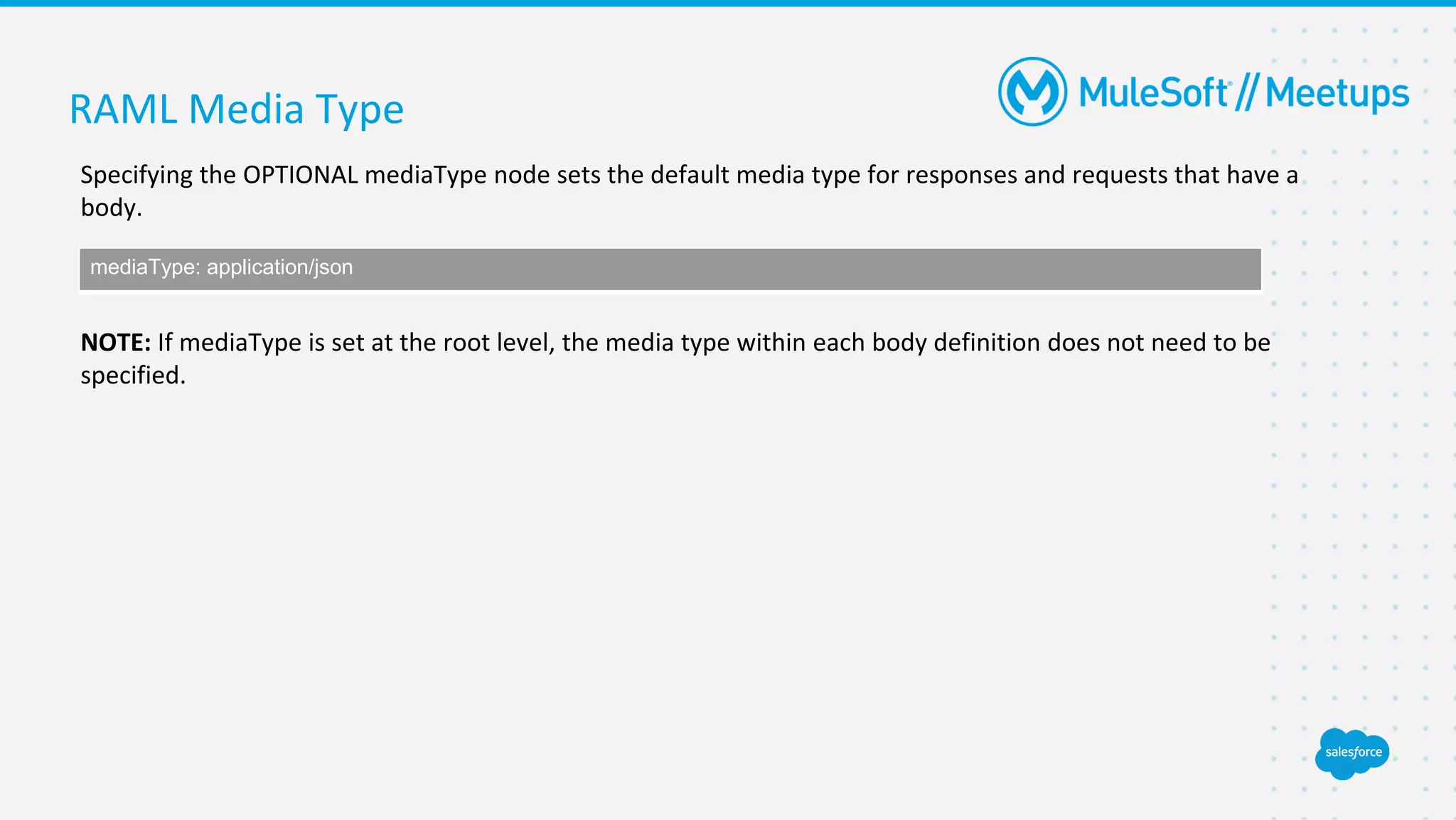 RAML Media Type
Specifying the OPTIONAL mediaType node sets the default media type for responses and requests that have a
body.
NOTE: If mediaType is set at the root level, the media type within each body definition does not need to be
specified.
mediaType: application/json
 