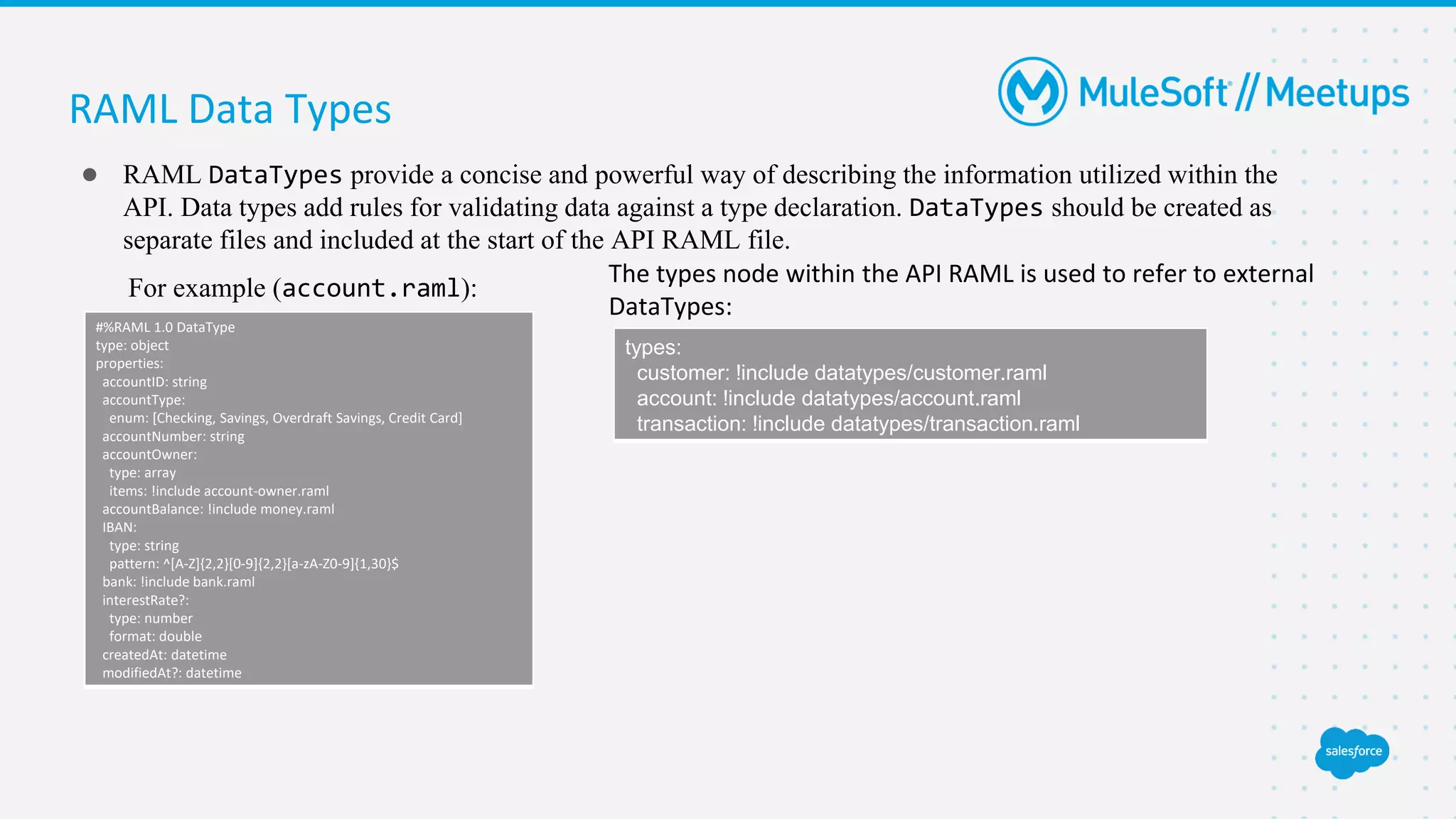 RAML Data Types
● RAML DataTypes provide a concise and powerful way of describing the information utilized within the
API. Data types add rules for validating data against a type declaration. DataTypes should be created as
separate files and included at the start of the API RAML file.
For example (account.raml):
#%RAML 1.0 DataType
type: object
properties:
accountID: string
accountType:
enum: [Checking, Savings, Overdraft Savings, Credit Card]
accountNumber: string
accountOwner:
type: array
items: !include account-owner.raml
accountBalance: !include money.raml
IBAN:
type: string
pattern: ^[A-Z]{2,2}[0-9]{2,2}[a-zA-Z0-9]{1,30}$
bank: !include bank.raml
interestRate?:
type: number
format: double
createdAt: datetime
modifiedAt?: datetime
types:
customer: !include datatypes/customer.raml
account: !include datatypes/account.raml
transaction: !include datatypes/transaction.raml
The types node within the API RAML is used to refer to external
DataTypes:
 