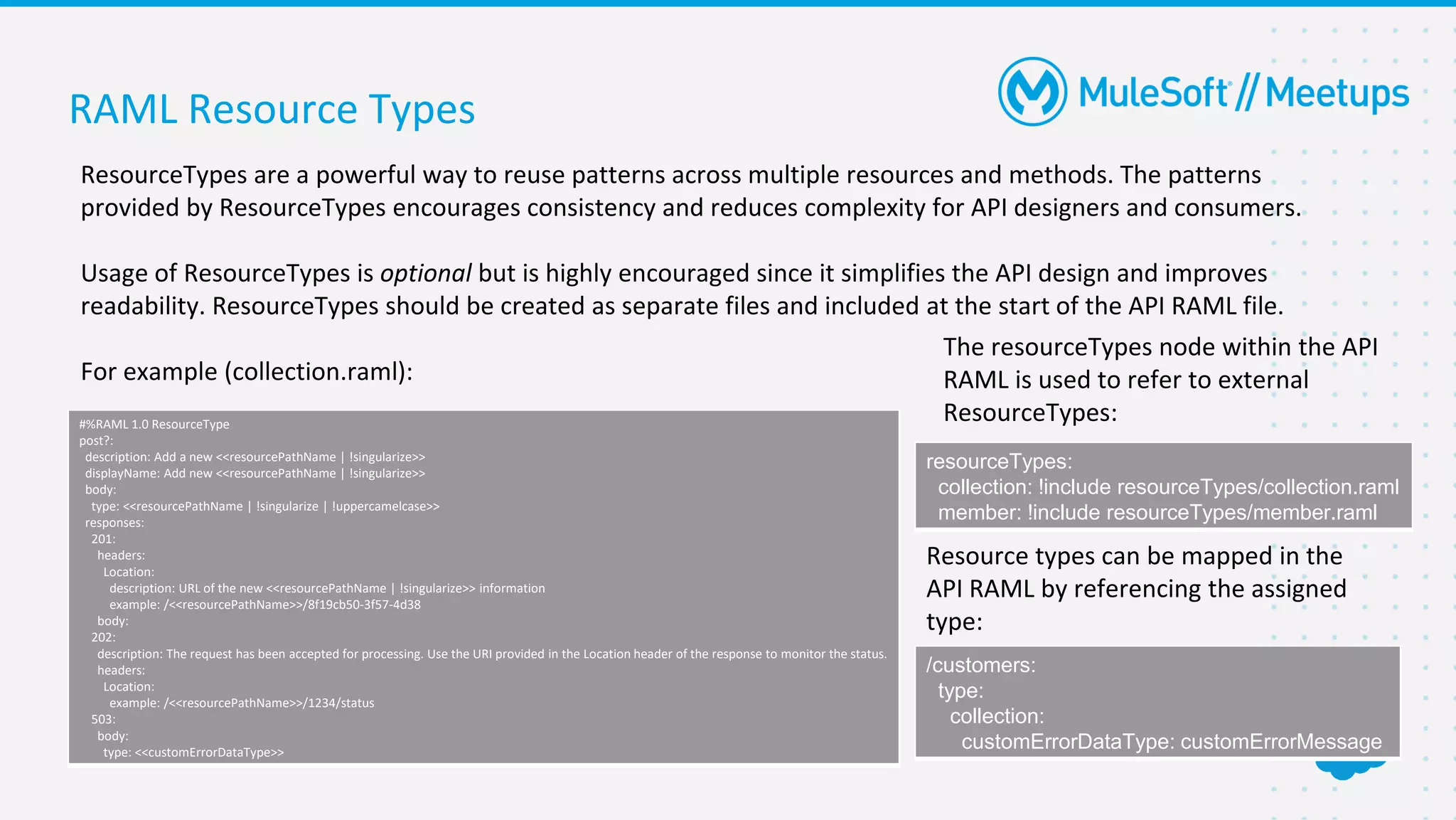 RAML Resource Types
ResourceTypes are a powerful way to reuse patterns across multiple resources and methods. The patterns
provided by ResourceTypes encourages consistency and reduces complexity for API designers and consumers.
Usage of ResourceTypes is optional but is highly encouraged since it simplifies the API design and improves
readability. ResourceTypes should be created as separate files and included at the start of the API RAML file.
For example (collection.raml):
#%RAML 1.0 ResourceType
post?:
description: Add a new <<resourcePathName | !singularize>>
displayName: Add new <<resourcePathName | !singularize>>
body:
type: <<resourcePathName | !singularize | !uppercamelcase>>
responses:
201:
headers:
Location:
description: URL of the new <<resourcePathName | !singularize>> information
example: /<<resourcePathName>>/8f19cb50-3f57-4d38
body:
202:
description: The request has been accepted for processing. Use the URI provided in the Location header of the response to monitor the status.
headers:
Location:
example: /<<resourcePathName>>/1234/status
503:
body:
type: <<customErrorDataType>>
The resourceTypes node within the API
RAML is used to refer to external
ResourceTypes:
resourceTypes:
collection: !include resourceTypes/collection.raml
member: !include resourceTypes/member.raml
Resource types can be mapped in the
API RAML by referencing the assigned
type:
/customers:
type:
collection:
customErrorDataType: customErrorMessage
 
