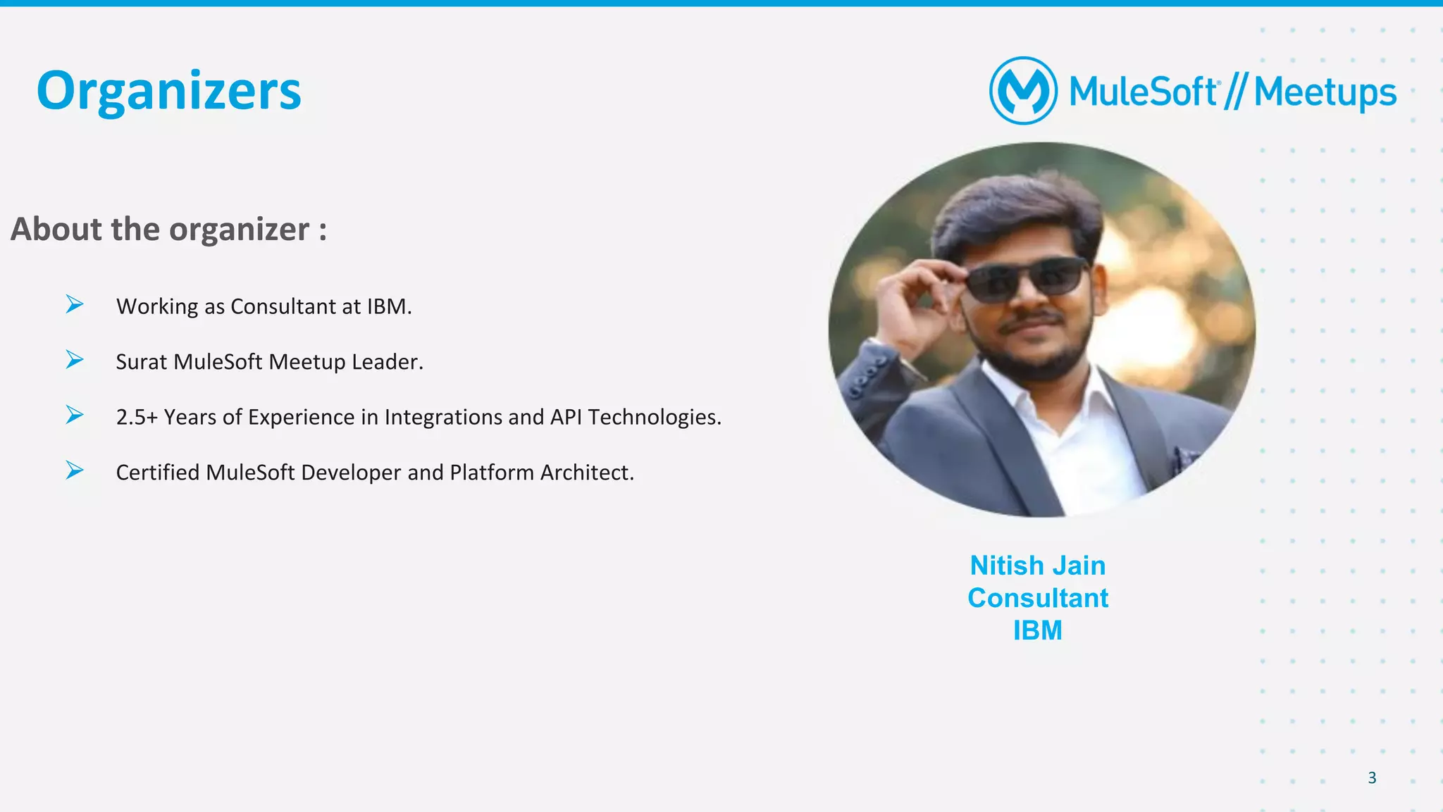 3
Organizers
Nitish Jain
Consultant
IBM
About the organizer :
⮚ Working as Consultant at IBM.
⮚ Surat MuleSoft Meetup Leader.
⮚ 2.5+ Years of Experience in Integrations and API Technologies.
⮚ Certified MuleSoft Developer and Platform Architect.
 