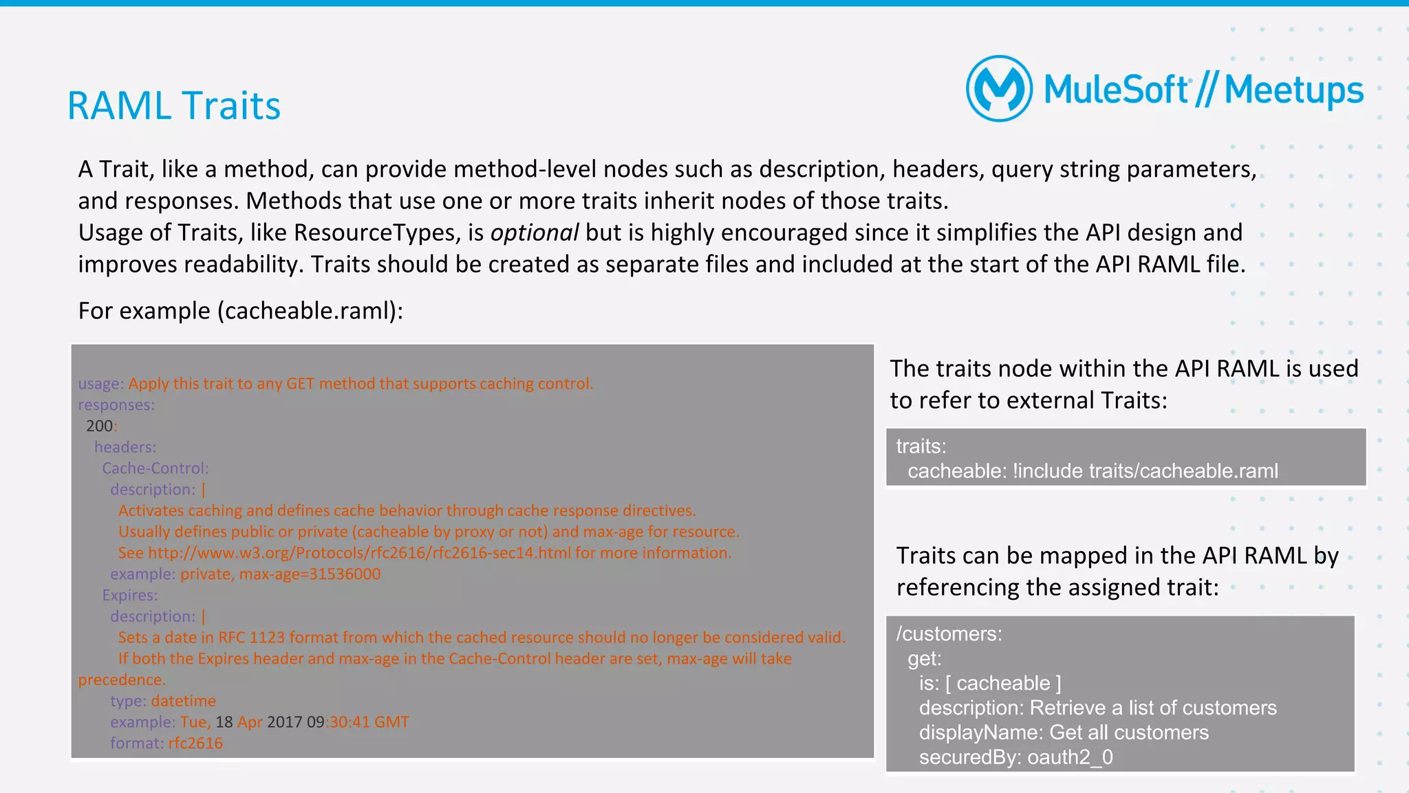 RAML Traits
A Trait, like a method, can provide method-level nodes such as description, headers, query string parameters,
and responses. Methods that use one or more traits inherit nodes of those traits.
Usage of Traits, like ResourceTypes, is optional but is highly encouraged since it simplifies the API design and
improves readability. Traits should be created as separate files and included at the start of the API RAML file.
For example (cacheable.raml):
#%RAML 1.0 Trait
usage: Apply this trait to any GET method that supports caching control.
responses:
200:
headers:
Cache-Control:
description: |
Activates caching and defines cache behavior through cache response directives.
Usually defines public or private (cacheable by proxy or not) and max-age for resource.
See http://www.w3.org/Protocols/rfc2616/rfc2616-sec14.html for more information.
example: private, max-age=31536000
Expires:
description: |
Sets a date in RFC 1123 format from which the cached resource should no longer be considered valid.
If both the Expires header and max-age in the Cache-Control header are set, max-age will take
precedence.
type: datetime
example: Tue, 18 Apr 2017 09:30:41 GMT
format: rfc2616
The traits node within the API RAML is used
to refer to external Traits:
traits:
cacheable: !include traits/cacheable.raml
Traits can be mapped in the API RAML by
referencing the assigned trait:
/customers:
get:
is: [ cacheable ]
description: Retrieve a list of customers
displayName: Get all customers
securedBy: oauth2_0
 