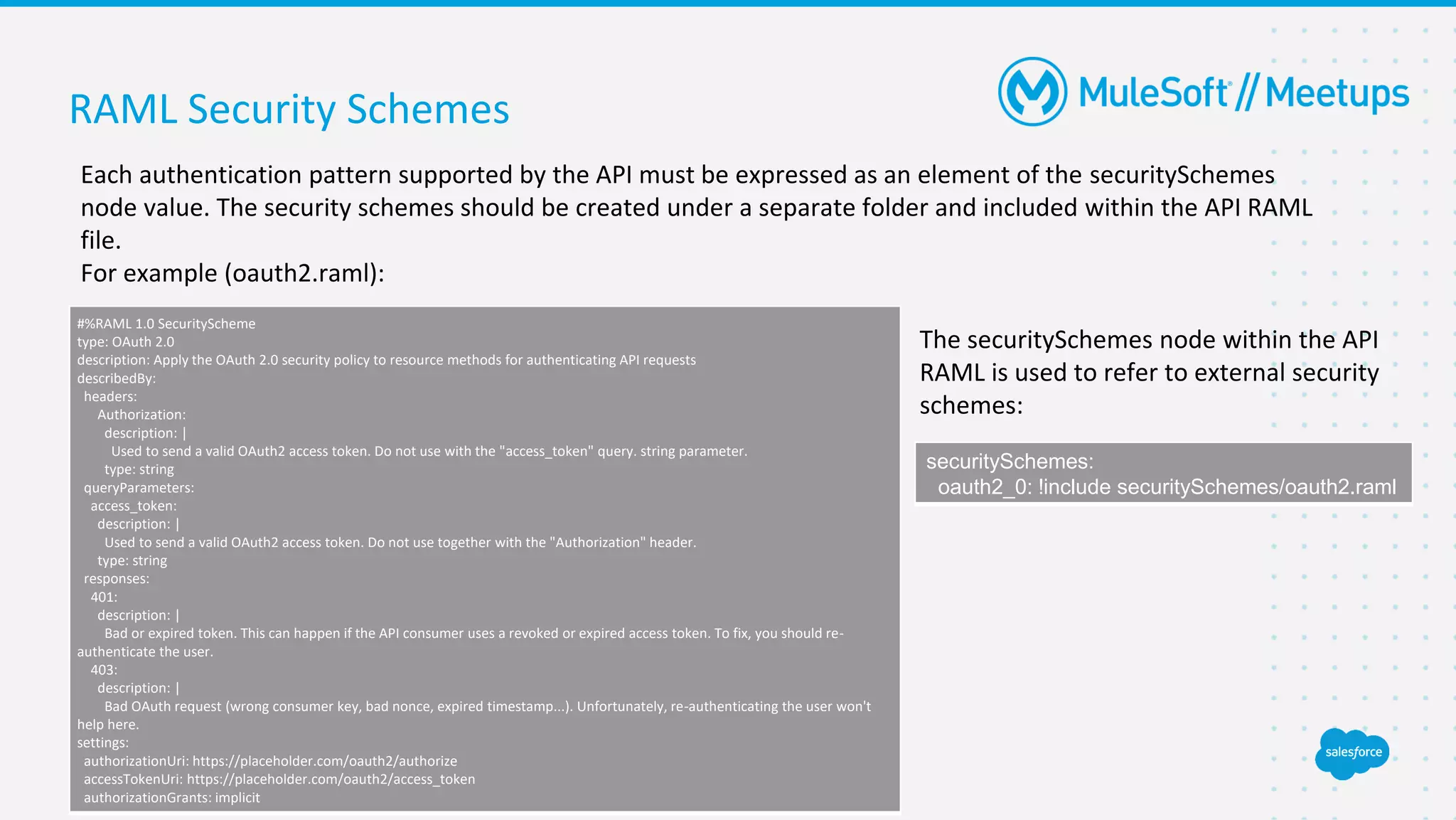 RAML Security Schemes
Each authentication pattern supported by the API must be expressed as an element of the securitySchemes
node value. The security schemes should be created under a separate folder and included within the API RAML
file.
For example (oauth2.raml):
#%RAML 1.0 SecurityScheme
type: OAuth 2.0
description: Apply the OAuth 2.0 security policy to resource methods for authenticating API requests
describedBy:
headers:
Authorization:
description: |
Used to send a valid OAuth2 access token. Do not use with the "access_token" query. string parameter.
type: string
queryParameters:
access_token:
description: |
Used to send a valid OAuth2 access token. Do not use together with the "Authorization" header.
type: string
responses:
401:
description: |
Bad or expired token. This can happen if the API consumer uses a revoked or expired access token. To fix, you should re-
authenticate the user.
403:
description: |
Bad OAuth request (wrong consumer key, bad nonce, expired timestamp...). Unfortunately, re-authenticating the user won't
help here.
settings:
authorizationUri: https://placeholder.com/oauth2/authorize
accessTokenUri: https://placeholder.com/oauth2/access_token
authorizationGrants: implicit
The securitySchemes node within the API
RAML is used to refer to external security
schemes:
securitySchemes:
oauth2_0: !include securitySchemes/oauth2.raml
 