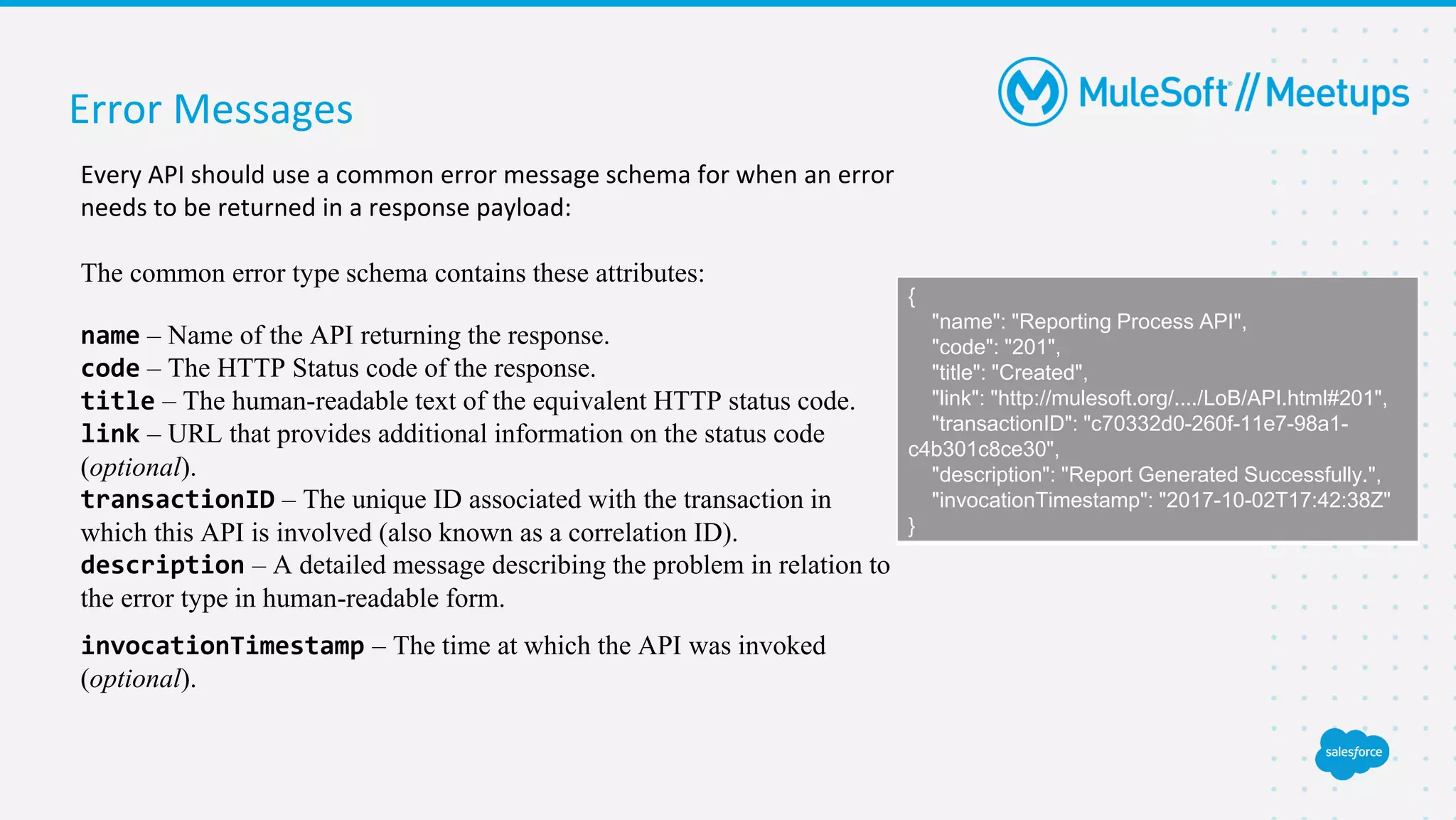 Error Messages
Every API should use a common error message schema for when an error
needs to be returned in a response payload:
The common error type schema contains these attributes:
name – Name of the API returning the response.
code – The HTTP Status code of the response.
title – The human-readable text of the equivalent HTTP status code.
link – URL that provides additional information on the status code
(optional).
transactionID – The unique ID associated with the transaction in
which this API is involved (also known as a correlation ID).
description – A detailed message describing the problem in relation to
the error type in human-readable form.
invocationTimestamp – The time at which the API was invoked
(optional).
{
"name": "Reporting Process API",
"code": "201",
"title": "Created",
"link": "http://mulesoft.org/..../LoB/API.html#201",
"transactionID": "c70332d0-260f-11e7-98a1-
c4b301c8ce30",
"description": "Report Generated Successfully.",
"invocationTimestamp": "2017-10-02T17:42:38Z"
}
 