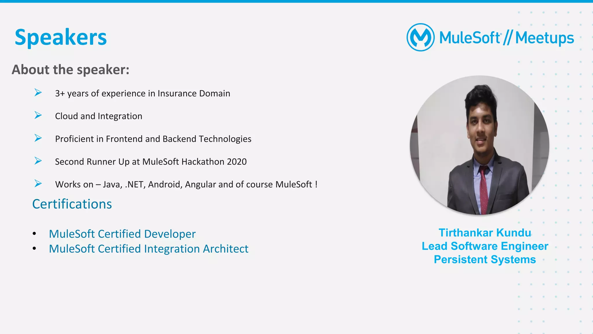 Certifications
• MuleSoft Certified Developer
• MuleSoft Certified Integration Architect
Tirthankar Kundu
Lead Software Engineer
Persistent Systems
Speakers
About the speaker:
⮚ 3+ years of experience in Insurance Domain
⮚ Cloud and Integration
⮚ Proficient in Frontend and Backend Technologies
⮚ Second Runner Up at MuleSoft Hackathon 2020
⮚ Works on – Java, .NET, Android, Angular and of course MuleSoft !
 