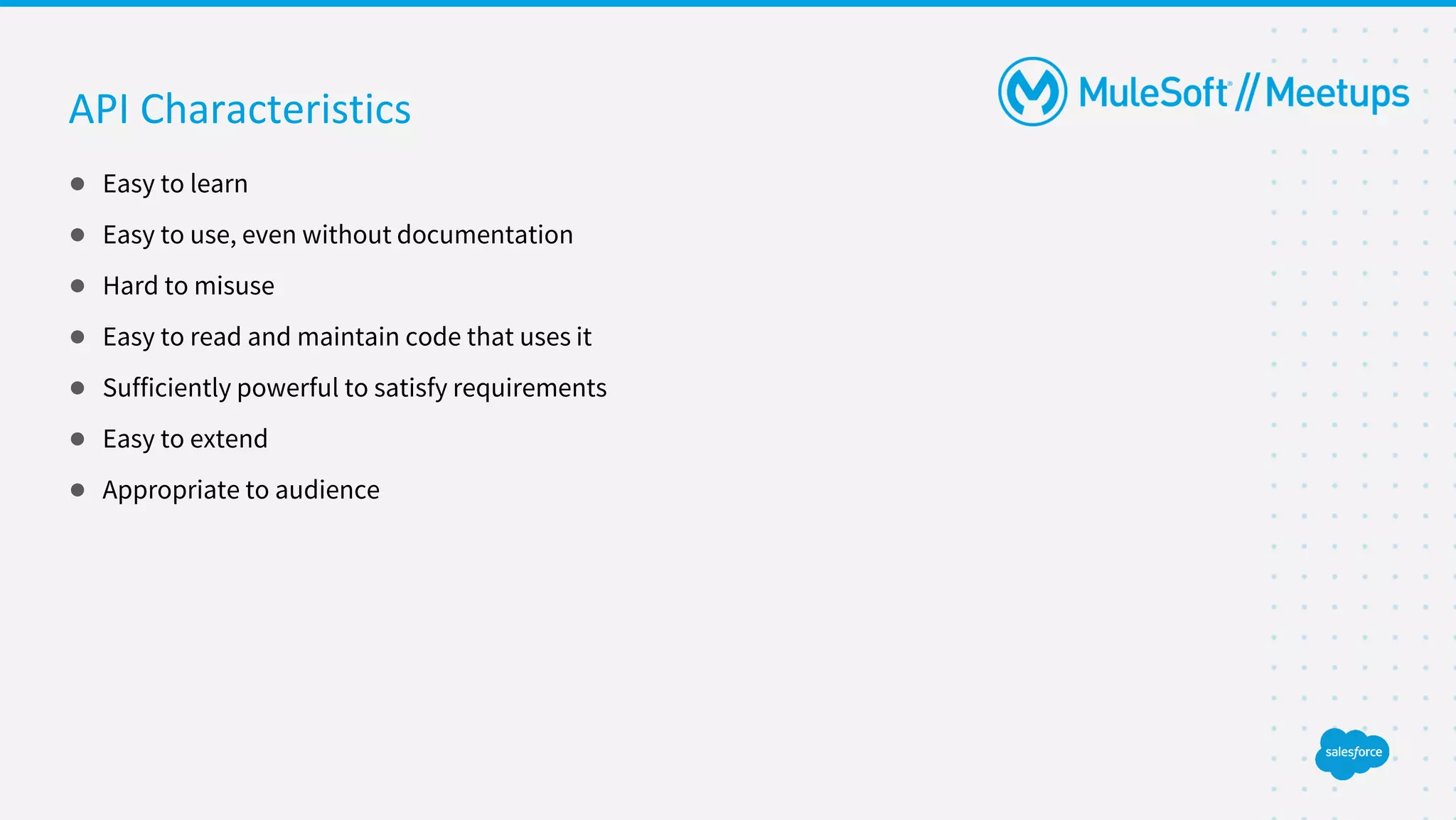 API Characteristics
● Easy to learn
● Easy to use, even without documentation
● Hard to misuse
● Easy to read and maintain code that uses it
● Sufficiently powerful to satisfy requirements
● Easy to extend
● Appropriate to audience
 