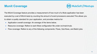 13
Munit Coverage
The MUnit Coverage feature provides a measurement of how much of a Mule application has been
executed by a set of MUnit tests by counting the amount of event processors executed.This allows you
to obtain a quality standard for your application, and provides metrics for:
● Application overall coverage: An average of the items below.
● Resource coverage: Refers to each Mule configuration file under src/main/mule.
● Flow coverage: Refers to any of the following components: Flows, Sub-flows, and Batch jobs.
 