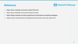 16
● https://docs.mulesoft.com/mule-runtime/3.6/munit
● https://docs.mulesoft.com/munit/2.3/test-recorder
● https://blogs.mulesoft.com/dev-guides/how-to-tutorials/munit-testing-strategies/
● https://dzone.com/articles/mock-apikitrouter-and-write-munit-test-cases-for-d
Reference
 