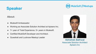 Speaker
Abhishek Bathwal
Associate Solution Architect
Apisero Inc
About:
● Mulesoft Ambassador
● Working as Associate Solution Architect at Apisero Inc.
● 7+ year of Total Experience. 5+ years in Mulesoft.
● Certified MuleSoft Developer and Architect.
● Guwahati and Lucknow Meetup Leader
 
