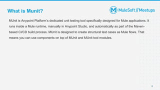 8
MUnit is Anypoint Platform’s dedicated unit testing tool specifically designed for Mule applications. It
runs inside a Mule runtime, manually in Anypoint Studio, and automatically as part of the Maven-
based CI/CD build process. MUnit is designed to create structural test cases as Mule flows. That
means you can use components on top of MUnit and MUnit tool modules.
What is Munit?
 