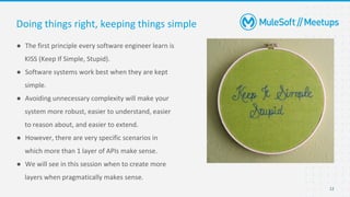 12
● The first principle every software engineer learn is
KISS (Keep If Simple, Stupid).
● Software systems work best when they are kept
simple.
● Avoiding unnecessary complexity will make your
system more robust, easier to understand, easier
to reason about, and easier to extend.
● However, there are very specific scenarios in
which more than 1 layer of APIs make sense.
● We will see in this session when to create more
layers when pragmatically makes sense.
Doing things right, keeping things simple
 