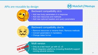 16
Backward compatibility do’s
• Add new body parameters in a response
• Add new resources and methods
• Add new optional headers and query parameters
Backward compatibility don’ts
• Remove resources or rename them. Remove methods
• Convert parameters in mandatory
• Change dates format
Multi version
• Only as a last resort, go with v2, v3
• Most integration platforms (including MuleSoft) support
running several versions.
APIs are reusable by design
 