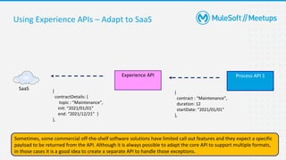 33
Using Experience APIs – Adapt to SaaS
Process API 1
Experience API
{
contract : “Maintenance”,
duration: 12
startDate: “2021/01/01”
},
Sometimes, some commercial off-the-shelf software solutions have limited call out features and they expect a specific
payload to be returned from the API. Although it is always possible to adapt the core API to support multiple formats,
in those cases it is a good idea to create a separate API to handle those exceptions.
SaaS {
contractDetails: {
topic : “Maintenance”,
init: “2021/01/01”
end: “2021/12/21” }
},
 