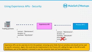 34
Using Experience APIs - Security
Process API 1
Experience API
{
contract : “Maintenance”,
duration: 12
startDate: “2021/01/01”
price: 345000,
currency: “USD”
},
{
contract : “Maintenance”,
duration: 12
startDate: “2021/01/01”
},
Experience APIs can be used also to trim the payload, removing some fields that are sensitive and should not be read
by specific consumers. Again, this could also be implemented in the Process API, adding the logic in the API so with
DataWeave, part of the payload is removed in case the consumer does not have permissions.
Trading partners
 
