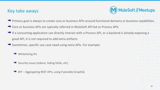 45
Primary goal is always to create core or business APIs around functional domains or business capabilities.
Core or business APIs are typically referred in MuleSoft API-led as Process APIs
If a consuming application can directly interact with a Process API, or a backend is already exposing a
good API, it is not required to add extra artifacts
Sometimes, specific use case need using extra APIs. For example:
Whitelisting IPs
Security issues (tokens, hiding fields, etc)
BFF – Aggregating REST APIs, using if possible GraphQL
Key take aways
 