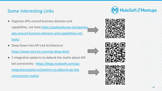 46
● Organize APIs around business domains and
capabilities, not tools https://apihandyman.io/organize-
apis-around-business-domains-and-capabilities-not-
tools/
● Deep Down into API-Led Architecture
https://www.ms3-inc.com/api-deep-dive/
● 5 integration patterns to debunk the myths about API-
led connectivity - https://blogs.mulesoft.com/api-
integration/patterns/patterns-to-debunk-api-led-
connectivity-myths/
Some interesting Links
 