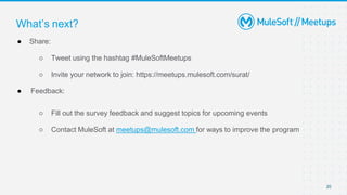 20
● Share:
○ Tweet using the hashtag #MuleSoftMeetups
○ Invite your network to join: https://meetups.mulesoft.com/surat/
● Feedback:
○ Fill out the survey feedback and suggest topics for upcoming events
○ Contact MuleSoft at meetups@mulesoft.com for ways to improve the program
What’s next?
 
