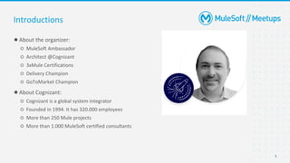 5
●About the organizer:
○ MuleSoft Ambassador
○ Architect @Cognizant
○ 3xMule Certifications
○ Delivery Champion
○ GoToMarket Champion
●About Cognizant:
○ Cognizant is a global system integrator
○ Founded in 1994. It has 320.000 employees
○ More than 250 Mule projects
○ More than 1.000 MuleSoft certified consultants
Introductions
 