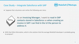 9
● Suppose that a business user writes the following user story:
Case Study – Integrate Salesforce with SAP
As an Invoicing Manager, I want to read in SAP
contacts stored in Salesforce so when creating an
invoice in SAP I can find in the UI the person to
address it.
● With that little information, which is the solution that the average MuleSoft developer is probably going
to propose?
 
