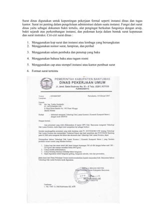 Surat dinas digunakan untuk kepentingan pekerjaan formal seperti instansi dinas dan tugas
kantor. Surat ini penting dalam pengelolaan administrasi dalam suatu instansi. Fungsi dari surat
dinas yaitu sebagai dokumen bukti tertulis, alat pengingat berkaitan fungsinya dengan arsip,
bukti sejarah atas perkembangan instansi, dan pedoman kerja dalam bentuk surat keputusan
dan surat instruksi. Ciri-ciri surat dinas :

   1. Menggunakan kop surat dan instansi atau lembaga yang bersangkutan
   2. Menggunakan nomor surat, lampiran, dan perihal
   3. Menggunakan salam pembuka dan penutup yang baku
   4. Menggunakan bahasa baku atau ragam resmi
   5. Menggunakan cap atau stempel instansi atau kantor pembuat surat
   6. Format surat tertentu
 