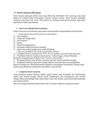 5.) Surat Lamaran Pekerjaan
Surat lamaran pekerjaan adalah surat yang dibuat dan dikirimkan oleh seseorang yang ingin
bekerja di sebuah kantor, perusahaan ataupun instansi tertentu. Surat lamaran pekerjaan
termasuk surat dinas atau resmi. Oleh karena itu, terdapat aturan-aturan tertentu yang harus
diperhatikan dalam penulisannya.


     Tata Cara Menulis Surat Lamaran
Dalam menyusun surat lamaran, para pencari kerja haruslah memperhatikan hal-hal berikut.
    1. Menyebutkan data pribadi pelamar yang meliputi:
1). nama lengkap;
2). tempat dan tanggal lahir;
3). jenis kelamin;
4). agama;
5). status kewarganegaraan;
6). keterangan sudah atau belum menikah;
7). alamat atau tempat tinggal yang mudah dihubungi.
    2. Riwayat pendidikan dan ijazah yang dimiliki, meliputi:
1). Pendidikan formal, misalnya SD, SLTP, SLTA, akademi, atau universitas (jika ada);
2). Pendidikan informal, misalnya kursus-kursus : bahasa Inggris, bahasa Mandarin,
Komputer, Pengembangan Pribadi, Public Relation, dan lain-lain.
3). Kecakapan khusus yang dimiliki, misalnya menyetir mobil, mendisain ruangan.
4). Pengalaman bekerja yang sejenis dengan jabatan yang dilamarnya atau pengalaman
bekerja di bidang lain. Bila belum pernah sebaiknya menyebutkan kemampuan bekerja untuk
jabatan yang dilamarnya berdasarkan pendidikan yang dimiliki.

     Lampiran Surat Lamaran
Yang dimaksud dengan lampiran adalah segala sesuatu yang disertakan atau dicantumkan
dalam surat lamaran dengan maksud untuk mempertegas atau memperkuat surat tersebut
sebagai bahan pertimbangan bagi pihak badan usaha atau instansi yang menawarkan pekerjaan
atau jabatan tertentu.
Bila surat lamaran pekerjaan berdasarkan iklan, sesuaikan lampiran dengan permintaan.
 