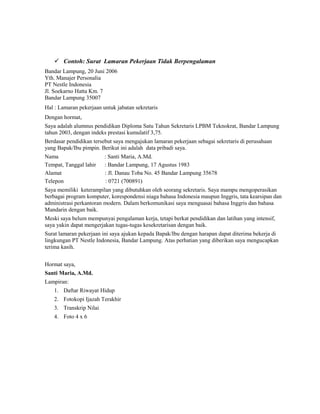 Contoh: Surat Lamaran Pekerjaan Tidak Berpengalaman
Bandar Lampung, 20 Juni 2006
Yth. Manajer Personalia
PT Nestle Indonesia
Jl. Soekarno Hatta Km. 7
Bandar Lampung 35007
Hal : Lamaran pekerjaan untuk jabatan sekretaris
Dengan hormat,
Saya adalah alumnus pendidikan Diploma Satu Tahun Sekretaris LPBM Teknokrat, Bandar Lampung
tahun 2003, dengan indeks prestasi kumulatif 3,75.
Berdasar pendidikan tersebut saya mengajukan lamaran pekerjaan sebagai sekretaris di perusahaan
yang Bapak/Ibu pimpin. Berikut ini adalah data pribadi saya.
Nama                     : Santi Maria, A.Md.
Tempat, Tanggal lahir    : Bandar Lampung, 17 Agustus 1983
Alamat                   : Jl. Danau Toba No. 45 Bandar Lampung 35678
Telepon                  : 0721 (700891)
Saya memiliki keterampilan yang dibutuhkan oleh seorang sekretaris. Saya mampu mengoperasikan
berbagai program komputer, korespondensi niaga bahasa Indonesia maupun Inggris, tata kearsipan dan
administrasi perkantoran modern. Dalam berkomunikasi saya menguasai bahasa Inggris dan bahasa
Mandarin dengan baik.
Meski saya belum mempunyai pengalaman kerja, tetapi berkat pendidikan dan latihan yang intensif,
saya yakin dapat mengerjakan tugas-tugas kesekretarisan dengan baik.
Surat lamaran pekerjaan ini saya ajukan kepada Bapak/Ibu dengan harapan dapat diterima bekerja di
lingkungan PT Nestle Indonesia, Bandar Lampung. Atas perhatian yang diberikan saya mengucapkan
terima kasih.


Hormat saya,
Santi Maria, A.Md.
Lampiran:
    1. Daftar Riwayat Hidup
    2. Fotokopi Ijazah Terakhir
    3. Transkrip Nilai
    4. Foto 4 x 6
 