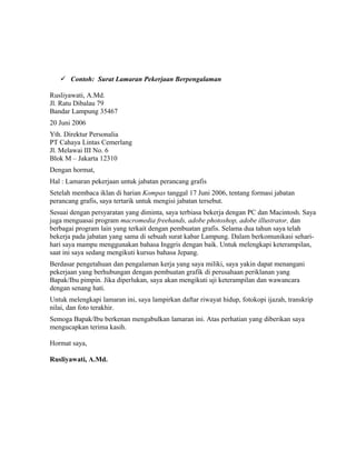  Contoh: Surat Lamaran Pekerjaan Berpengalaman

Rusliyawati, A.Md.
Jl. Ratu Dibalau 79
Bandar Lampung 35467
20 Juni 2006
Yth. Direktur Personalia
PT Cahaya Lintas Cemerlang
Jl. Melawai III No. 6
Blok M – Jakarta 12310
Dengan hormat,
Hal : Lamaran pekerjaan untuk jabatan perancang grafis
Setelah membaca iklan di harian Kompas tanggal 17 Juni 2006, tentang formasi jabatan
perancang grafis, saya tertarik untuk mengisi jabatan tersebut.
Sesuai dengan persyaratan yang diminta, saya terbiasa bekerja dengan PC dan Macintosh. Saya
juga menguasai program macromedia freehands, adobe photoshop, adobe illustrator, dan
berbagai program lain yang terkait dengan pembuatan grafis. Selama dua tahun saya telah
bekerja pada jabatan yang sama di sebuah surat kabar Lampung. Dalam berkomunikasi sehari-
hari saya mampu menggunakan bahasa Inggris dengan baik. Untuk melengkapi keterampilan,
saat ini saya sedang mengikuti kursus bahasa Jepang.
Berdasar pengetahuan dan pengalaman kerja yang saya miliki, saya yakin dapat menangani
pekerjaan yang berhubungan dengan pembuatan grafik di perusahaan periklanan yang
Bapak/Ibu pimpin. Jika diperlukan, saya akan mengikuti uji keterampilan dan wawancara
dengan senang hati.
Untuk melengkapi lamaran ini, saya lampirkan daftar riwayat hidup, fotokopi ijazah, transkrip
nilai, dan foto terakhir.
Semoga Bapak/Ibu berkenan mengabulkan lamaran ini. Atas perhatian yang diberikan saya
mengucapkan terima kasih.

Hormat saya,

Rusliyawati, A.Md.
 