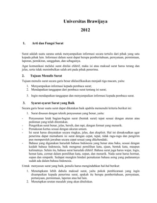 Universitas Brawijaya
                                                 2012

1.       Arti dan Fungsi Surat


Surat adalah suatu sarana untuk menyampaikan informasi secara tertulis dari pihak yang satu
kepada pihak lain. Informasi dalam surat dapat berupa pemberitahuan, pernyataan, permintaan,
laporan, pemikiran, sanggahan, dan sebagainya.
Agar komunikasi melalui surat dinilai efektif, maka isi atau maksud surat harus terang dan
jelas, serta tidak menimbulkan salah arti pada pihak penerima.

2.     Tujuan Menulis Surat
Tujuan menulis surat secara garis besar diklasifikasikan menjadi tiga macam, yaitu:
     1. Menyampaikan informasi kepada pembaca surat;
     2. Mendapatkan tanggapan dari pembaca surat tentang isi surat;
     3. Ingin mendapatkan tanggapan dan menyampaikan informasi kepada pembaca surat.

3.      Syarat-syarat Surat yang Baik
Secara garis besar suatu surat dapat dikatakan baik apabila memenuhi kriteria berikut ini:
     1. Surat disusun dengan teknik penyusunan yang benar, yaitu:
-     Penyusunan letak bagian-bagian surat (bentuk surat) tepat sesuai dengan aturan atau
      pedoman yang telah ditentukan.
-     Pengetikan surat benar, jelas, bersih, dan rapi, dengan format yang menarik.
-     Pemakaian kertas sesuai dengan ukuran umum.
-     Isi surat harus dinyatakan secara ringkas, jelas, dan eksplisit. Hal ini dimaksudkan agar
      penerima dapat memahami isi surat dengan cepat, tepat, tidak ragu-ragu dan pengirim
      pun memperoleh jawaban secara cepat sesuai yang dikehendaki.
-     Bahasa yang digunakan haruslah bahasa Indonesia yang benar atau baku, sesuai dengan
      kaidah bahasa Indonesia, baik mengenai pemilihan kata, ejaan, bentuk kata, maupun
      kalimatnya. Selain itu, bahasa surat haruslah efektif. Bahasa surat juga harus wajar, logis,
      hemat kata, cermat dalam pemilihan kata, sopan, dan menarik. Nada surat harus hormat,
      sopan dan simpatik. Sedapat mungkin hindari pemakaian bahasa asing yang padanannya
      sudah ada dalam bahasa Indonesia.
Untuk menyusun surat yang baik, penulis harus mengindahkan hal-hal berikut:
     1. Menetapkann lebih dahulu maksud surat, yaitu pokok pembicaraan yang ingin
        disampaikan kepada penerima surat, apakah itu berupa pemberitahuan, pernyataan,
        pertanyaan, permintaan, laporan atau hal lain.
     2. Menetapkan urutan masalah yang akan dituliskan.
 