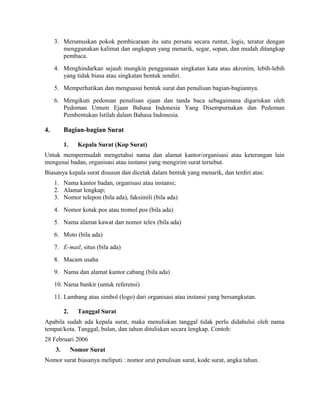 3. Merumuskan pokok pembicaraan itu satu persatu secara runtut, logis, teratur dengan
        menggunakan kalimat dan ungkapan yang menarik, segar, sopan, dan mudah ditangkap
        pembaca.
     4. Menghindarkan sejauh mungkin penggunaan singkatan kata atau akronim, lebih-lebih
        yang tidak biasa atau singkatan bentuk sendiri.
     5. Memperhatikan dan menguasai bentuk surat dan penulisan bagian-bagiannya.
     6. Mengikuti pedoman penulisan ejaan dan tanda baca sebagaimana digariskan oleh
        Pedoman Umum Ejaan Bahasa Indonesia Yang Disempurnakan dan Pedoman
        Pembentukan Istilah dalam Bahasa Indonesia.

4.        Bagian-bagian Surat

          1.     Kepala Surat (Kop Surat)
Untuk mempermudah mengetahui nama dan alamat kantor/organisasi atau keterangan lain
mengenai badan, organisasi atau instansi yang mengirim surat tersebut.
Biasanya kepala surat disusun dan dicetak dalam bentuk yang menarik, dan terdiri atas:
     1. Nama kantor badan, organisasi atau instansi;
     2. Alamat lengkap;
     3. Nomor telepon (bila ada), faksimili (bila ada)
     4. Nomor kotak pos atau tromol pos (bila ada)
     5. Nama alamat kawat dan nomor telex (bila ada)
     6. Moto (bila ada)
     7. E-mail, situs (bila ada)
     8. Macam usaha
     9. Nama dan alamat kantor cabang (bila ada)
     10. Nama bankir (untuk referensi)
     11. Lambang atau simbol (logo) dari organisasi atau instansi yang bersangkutan.

          2.     Tanggal Surat
Apabila sudah ada kepala surat, maka menuliskan tanggal tidak perlu didahului oleh nama
tempat/kota. Tanggal, bulan, dan tahun dituliskan secara lengkap. Contoh:
28 Februari 2006
     3.        Nomor Surat
Nomor surat biasanya meliputi : nomor urut penulisan surat, kode surat, angka tahun.
 