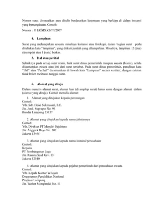 Nomor surat disesuaikan atau ditulis berdasarkan ketentuan yang berlaku di dalam instansi
yang bersangkutan. Contoh:
Nomor : 111/OSIS.KS/III/2007

       4.   Lampiran
Surat yang melampirkan sesuatu misalnya kuitansi atau fotokopi, dalam bagian surat perlu
dituliskan kata “lampiran”, yang diikuti jumlah yang dilampirkan. Misalnya, lampiran : 2 (dua)
eksemplar atau 1 (satu) berkas.
       5.   Hal atau perihal
Sebaiknya pada setiap surat resmi, baik surat dinas pemerintah maupun swasta (bisnis), selalu
dicantumkan pokok atau inti dari surat tersebut. Pada surat dinas pemerintah, penulisan kata
“Hal” atau “Perihal” dicantumkan di bawah kata “Lampiran” secara vertikal, dengan catatan
tidak boleh melewati tanggal surat.


       6.   Alamat yang dituju
Dalam menulis alamat surat, alamat luar (di amplop surat) harus sama dengan alamat dalam
(alamat yang dituju). Contoh menulis alamat:
    1. Alamat yang ditujukan kepada perorangan
Contoh:
Yth. Sdr. Dewi Sukmasari, S.E.
Jln. Jend. Suprapto No. 96
Bandar Lampung 35157

    2. Alamat yang ditujukan kepada nama jabatannya
Contoh:
Yth. Direktur PT Mandiri Sejahtera
Jln. Anggrek Raya No. 307
Jakarta 13465

    3. Alamat yang ditujukan kepada nama instansi/perusahaan
Contoh:
Kepada
PT Pembangunan Jaya
Jln. Rasuna Said Kav. 13
Jakarta 12540

    4. Alamat yang ditujukan kepada pejabat pemerintah dari perusahaan swasta
Contoh:
Yth. Kepala Kantor Wilayah
Departemen Pendidikan Nasional
Propinsi Lampung
Jln. Wolter Monginsidi No. 11
 