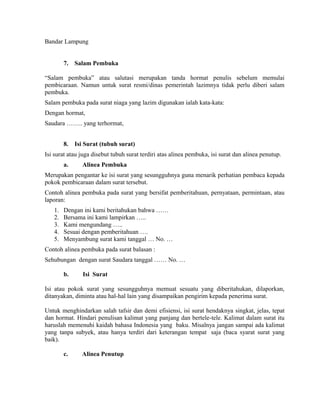 Bandar Lampung


        7.   Salam Pembuka

“Salam pembuka” atau salutasi merupakan tanda hormat penulis sebelum memulai
pembicaraan. Namun untuk surat resmi/dinas pemerintah lazimnya tidak perlu diberi salam
pembuka.
Salam pembuka pada surat niaga yang lazim digunakan ialah kata-kata:
Dengan hormat,
Saudara …….. yang terhormat,


        8.   Isi Surat (tubuh surat)
Isi surat atau juga disebut tubuh surat terdiri atas alinea pembuka, isi surat dan alinea penutup.
        a.     Alinea Pembuka
Merupakan pengantar ke isi surat yang sesungguhnya guna menarik perhatian pembaca kepada
pokok pembicaraan dalam surat tersebut.
Contoh alinea pembuka pada surat yang bersifat pemberitahuan, pernyataan, permintaan, atau
laporan:
   1.   Dengan ini kami beritahukan bahwa ……
   2.   Bersama ini kami lampirkan …..
   3.   Kami mengundang …..
   4.   Sesuai dengan pemberitahuan ….
   5.   Menyambung surat kami tanggal … No. …
Contoh alinea pembuka pada surat balasan :
Sehubungan dengan surat Saudara tanggal …… No. …

        b.      Isi Surat

Isi atau pokok surat yang sesungguhnya memuat sesuatu yang diberitahukan, dilaporkan,
ditanyakan, diminta atau hal-hal lain yang disampaikan pengirim kepada penerima surat.

Untuk menghindarkan salah tafsir dan demi efisiensi, isi surat hendaknya singkat, jelas, tepat
dan hormat. Hindari penulisan kalimat yang panjang dan bertele-tele. Kalimat dalam surat itu
haruslah memenuhi kaidah bahasa Indonesia yang baku. Misalnya jangan sampai ada kalimat
yang tanpa subyek, atau hanya terdiri dari keterangan tempat saja (baca syarat surat yang
baik).

        c.     Alinea Penutup
 