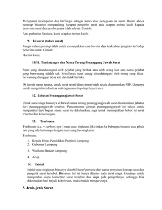 Merupakan kesimpulan dan berfungsi sebagai kunci atau penegasan isi surat. Dalam alinea
penutup biasanya mengandung harapan pengirim surat atau ucapan terima kasih kepada
penerima surat dan pembicaraan telah selesai. Contoh:
Atas perhatian Saudara, kami ucapkan terima kasih.

   9.    Isi surat (tubuh surat)
Fungsi salam penutup ialah untuk menunjukkan rasa hormat dan keakraban pengirim terhadap
penerima surat. Contoh:
Hormat kami,

         10/11. Tandatangan dan Nama Terang Penanggung Jawab Surat

Surat yang ditandatangani oleh pejabat yang berhak atau oleh orang lain atas nama pejabat
yang berwenang adalah sah. Sebaliknya surat yangg ditandatangani oleh orang yang tidak
berwenang dianggap tidak sah dan tidak berlaku.

Di bawah nama terang, untuk surat resmi/dinas pemerintah selalu dicantumkan NIP. Gunanya
untuk mengetahui identitas unit organisasi tiap-tiap departemen.

         12. Jabatan Penanggungjawab Surat

Untuk surat niaga biasanya di bawah nama terang penanggungjawab surat dicantumkan jabatan
dari penanggungjawab tersebut. Pencantuman jabatan penanggungjawab ini selain untuk
mengetahui dari bagian mana surat itu dikeluarkan, juga untuk menunjukkan bobot isi surat
tersebut dan kewenangan.

         13.   Tembusan
Tembusan (c.c. = carbon copy ) surat atau tindasan dikirimkan ke beberapa instansi atau pihak
lain yang ada kaitannya dengan surat yang bersangkutan.
Tembusan:
   1. Kepala Dinas Pendidikan Propinsi Lampung
   2. Gubernur Lampung
   3. Walikota Bandar Lampung
   4. Arsip

   14.     Inisial
   Inisial atau singkatan biasanya diambil huruf pertama dari nama penyusun konsep surat dan
   pengetik surat tersebut. Biasanya hal ini hanya dipakai pada surat niaga. Gunanya untuk
   mengetahui siapa konseptor surat tersebut dan siapa pula pengetiknya, sehingga bila
   dikemudian hari terjadi kekeliruan, maka mudah mengurusnya.

5. Jenis-jenis Surat
 