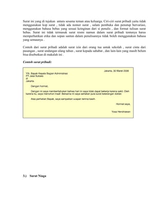 Surat ini yang di tujukan antara sesama teman atau keluarga. Ciri-ciri surat pribadi yaitu tidak
menggunakan kop surat , tidak ada nomor surat , salam pembuka dan penutup bervariasi,
menggunakan bahasa bebas yang sesuai keinginan dari si penulis , dan format tulisan surat
bebas. Surat ini tidak termasuk surat resmi namun dalam surat pribadi tentunya harus
memperhatikan etika dan sopan santun dalam penulisannya tidak boleh menggunakan bahasa
yang semaunya .

Contoh dari surat pribadi adalah surat izin dari orang tua untuk sekolah , surat cinta dari
pasangan , surat undangan ulang tahun , surat kepada sahabat , dan lain-lain yang masih belum
bisa disebutkan di makalah ini .

Contoh surat pribadi:




3.)   Surat Niaga
 
