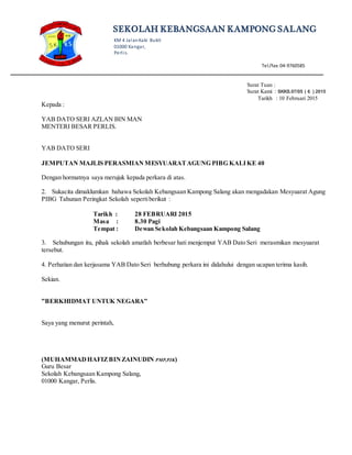 SEKOLAH KEBANGSAAN KAMPONG SALANG
KM 4 JalanKaki Bukit
01000 Kangar,
Perlis.
Tel/fax:04-9760585
______________________________________________________________________________________________________________
Surat Tuan :
Surat Kami : SKKS.07/05 ( 6 ) 2015
Tarikh : 10 Februari 2015
Kepada :
YAB DATO SERI AZLAN BIN MAN
MENTERI BESAR PERLIS.
YAB DATO SERI
JEMPUTAN MAJLIS PERASMIAN MESYUARATAGUNG PIBG KALIKE 40
Dengan hormatnya saya merujuk kepada perkara di atas.
2. Sukacita dimaklumkan bahawa Sekolah Kebangsaan Kampong Salang akan mengadakan Mesyuarat Agung
PIBG Tahunan Peringkat Sekolah sepertiberikut :
Tarikh : 28 FEBRUARI 2015
Masa : 8.30 Pagi
Tempat : Dewan Sekolah Kebangsaan Kampong Salang
3. Sehubungan itu, pihak sekolah amatlah berbesar hati menjemput YAB Dato Seri merasmikan mesyuarat
tersebut.
4. Perhatian dan kerjasama YAB Dato Seri berhubung perkara ini didahului dengan ucapan terima kasih.
Sekian.
”BERKHIDMAT UNTUK NEGARA”
Saya yang menurut perintah,
(MUHAMMADHAFIZBINZAINUDIN PMP,PJK)
Guru Besar
Sekolah Kebangsaan Kampong Salang,
01000 Kangar, Perlis.
 